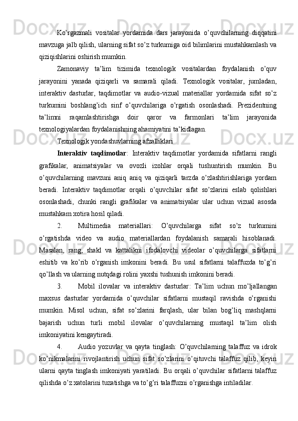 Ko’rgazmali   vositalar   yordamida   dars   jarayonida   o’quvchilarning   diqqatini
mavzuga jalb qilish, ularning sifat so’z turkumiga oid bilimlarini mustahkamlash va
qiziqishlarini oshirish mumkin.
Zamonaviy   ta’lim   tizimida   texnologik   vositalardan   foydalanish   o’quv
jarayonini   yanada   qiziqarli   va   samarali   qiladi.   Texnologik   vositalar,   jumladan,
interaktiv   dasturlar,   taqdimotlar   va   audio-vizual   materiallar   yordamida   sifat   so’z
turkumini   boshlang’ich   sinf   o’quvchilariga   o’rgatish   osonlashadi.   Prezidentning
ta’limni   raqamlashtirishga   doir   qaror   va   farmonlari   ta’lim   jarayonida
texnologiyalardan foydalanishning ahamiyatini ta’kidlagan.
Texnologik yondashuvlarning afzalliklari
Interaktiv   taqdimotlar :   Interaktiv   taqdimotlar   yordamida   sifatlarni   rangli
grafikalar,   animatsiyalar   va   ovozli   izohlar   orqali   tushuntirish   mumkin.   Bu
o’quvchilarning   mavzuni   aniq   aniq   va   qiziqarli   tarzda   o’zlashtirishlariga   yordam
beradi.   Interaktiv   taqdimotlar   orqali   o’quvchilar   sifat   so’zlarini   eslab   qolishlari
osonlashadi,   chunki   rangli   grafikalar   va   animatsiyalar   ular   uchun   vizual   asosda
mustahkam xotira hosil qiladi.
2. Multimedia   materiallari :   O’quvchilarga   sifat   so’z   turkumini
o’rgatishda   video   va   audio   materiallardan   foydalanish   samarali   hisoblanadi.
Masalan,   rang,   shakl   va   kattalikni   ifodalovchi   videolar   o’quvchilarga   sifatlarni
eshitib   va   ko’rib   o’rganish   imkonini   beradi.   Bu   usul   sifatlarni   talaffuzda   to’g’ri
qo’llash va ularning nutqdagi rolini yaxshi tushunish imkonini beradi.
3. Mobil   ilovalar   va   interaktiv   dasturlar :   Ta’lim   uchun   mo’ljallangan
maxsus   dasturlar   yordamida   o’quvchilar   sifatlarni   mustaqil   ravishda   o’rganishi
mumkin.   Misol   uchun,   sifat   so’zlarini   farqlash,   ular   bilan   bog’liq   mashqlarni
bajarish   uchun   turli   mobil   ilovalar   o’quvchilarning   mustaqil   ta’lim   olish
imkoniyatini kengaytiradi.
4. Audio   yozuvlar   va   qayta   tinglash :   O’quvchilarning   talaffuz   va   idrok
ko’nikmalarini   rivojlantirish   uchun   sifat   so’zlarini   o’qituvchi   talaffuz   qilib,   keyin
ularni  qayta  tinglash  imkoniyati  yaratiladi.  Bu orqali  o’quvchilar  sifatlarni  talaffuz
qilishda o’z xatolarini tuzatishga va to’g’ri talaffuzni o’rganishga intiladilar. 