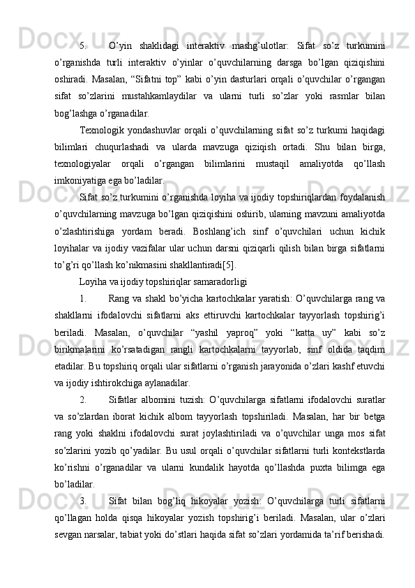 5. O’yin   shaklidagi   interaktiv   mashg’ulotlar :   Sifat   so’z   turkumini
o’rganishda   turli   interaktiv   o’yinlar   o’quvchilarning   darsga   bo’lgan   qiziqishini
oshiradi.   Masalan,   “Sifatni   top”   kabi   o’yin   dasturlari   orqali   o’quvchilar   o’rgangan
sifat   so’zlarini   mustahkamlaydilar   va   ularni   turli   so’zlar   yoki   rasmlar   bilan
bog’lashga o’rganadilar.
Texnologik   yondashuvlar   orqali   o’quvchilarning   sifat   so’z   turkumi   haqidagi
bilimlari   chuqurlashadi   va   ularda   mavzuga   qiziqish   ortadi.   Shu   bilan   birga,
texnologiyalar   orqali   o’rgangan   bilimlarini   mustaqil   amaliyotda   qo’llash
imkoniyatiga ega bo’ladilar.
Sifat so’z turkumini o’rganishda loyiha va ijodiy topshiriqlardan foydalanish
o’quvchilarning mavzuga bo’lgan qiziqishini oshirib, ularning mavzuni amaliyotda
o’zlashtirishiga   yordam   beradi.   Boshlang’ich   sinf   o’quvchilari   uchun   kichik
loyihalar   va   ijodiy   vazifalar   ular   uchun   darsni   qiziqarli   qilish   bilan   birga   sifatlarni
to’g’ri qo’llash ko’nikmasini shakllantiradi[5].
Loyiha va ijodiy topshiriqlar samaradorligi
1. Rang va shakl  bo’yicha kartochkalar yaratish : O’quvchilarga rang va
shakllarni   ifodalovchi   sifatlarni   aks   ettiruvchi   kartochkalar   tayyorlash   topshirig’i
beriladi.   Masalan,   o’quvchilar   “yashil   yaproq”   yoki   “katta   uy”   kabi   so’z
birikmalarini   ko’rsatadigan   rangli   kartochkalarni   tayyorlab,   sinf   oldida   taqdim
etadilar. Bu topshiriq orqali ular sifatlarni o’rganish jarayonida o’zlari kashf etuvchi
va ijodiy ishtirokchiga aylanadilar.
2. Sifatlar   albomini   tuzish :   O ’ quvchilarga   sifatlarni   ifodalovchi   suratlar
va   so ’ zlardan   iborat   kichik   albom   tayyorlash   topshiriladi .   Masalan ,   har   bir   betga
rang   yoki   shaklni   ifodalovchi   surat   joylashtiriladi   va   o ’ quvchilar   unga   mos   sifat
so ’ zlarini   yozib   qo ’ yadilar .   Bu   usul   orqali   o ’ quvchilar   sifatlarni   turli   kontekstlarda
ko ’ rishni   o ’ rganadilar   va   ularni   kundalik   hayotda   qo ’ llashda   puxta   bilimga   ega
bo ’ ladilar .
3. Sifat   bilan   bog ’ liq   hikoyalar   yozish :   O ’ quvchilarga   turli   sifatlarni
qo ’ llagan   holda   qisqa   hikoyalar   yozish   topshirig ’ i   beriladi .   Masalan,   ular   o’zlari
sevgan narsalar, tabiat yoki do’stlari haqida sifat so’zlari yordamida ta’rif berishadi. 