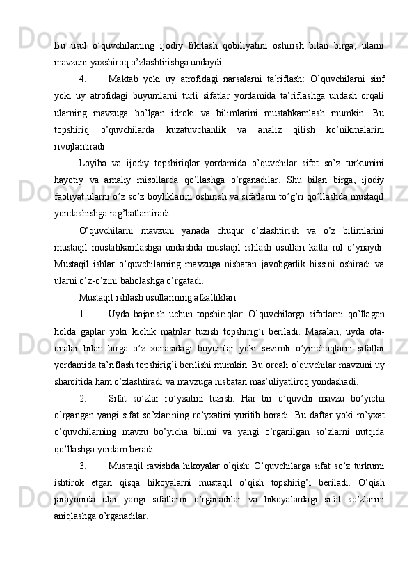 Bu   usul   o’quvchilarning   ijodiy   fikrlash   qobiliyatini   oshirish   bilan   birga,   ularni
mavzuni yaxshiroq o’zlashtirishga undaydi.
4. Maktab   yoki   uy   atrofidagi   narsalarni   ta’riflash :   O’quvchilarni   sinf
yoki   uy   atrofidagi   buyumlarni   turli   sifatlar   yordamida   ta’riflashga   undash   orqali
ularning   mavzuga   bo’lgan   idroki   va   bilimlarini   mustahkamlash   mumkin.   Bu
topshiriq   o’quvchilarda   kuzatuvchanlik   va   analiz   qilish   ko’nikmalarini
rivojlantiradi.
Loyiha   va   ijodiy   topshiriqlar   yordamida   o’quvchilar   sifat   so’z   turkumini
hayotiy   va   amaliy   misollarda   qo’llashga   o’rganadilar.   Shu   bilan   birga,   ijodiy
faoliyat ularni o’z so’z boyliklarini oshirish va sifatlarni to’g’ri qo’llashda mustaqil
yondashishga rag’batlantiradi.
O’quvchilarni   mavzuni   yanada   chuqur   o’zlashtirish   va   o’z   bilimlarini
mustaqil   mustahkamlashga   undashda   mustaqil   ishlash   usullari   katta   rol   o’ynaydi.
Mustaqil   ishlar   o’quvchilarning   mavzuga   nisbatan   javobgarlik   hissini   oshiradi   va
ularni o’z-o’zini baholashga o’rgatadi.
Mustaqil ishlash usullarining afzalliklari
1. Uyda   bajarish   uchun   topshiriqlar :   O ’ quvchilarga   sifatlarni   qo ’ llagan
holda   gaplar   yoki   kichik   matnlar   tuzish   topshirig ’ i   beriladi .   Masalan ,   uyda   ota -
onalar   bilan   birga   o ’ z   xonasidagi   buyumlar   yoki   sevimli   o ’ yinchoqlarni   sifatlar
yordamida   ta ’ riflash   topshirig ’ i   berilishi   mumkin .  Bu   orqali   o ’ quvchilar   mavzuni   uy
sharoitida   ham   o ’ zlashtiradi   va   mavzuga   nisbatan   mas ’ uliyatliroq   yondashadi .
2. Sifat   so ’ zlar   ro ’ yxatini   tuzish :   Har   bir   o ’ quvchi   mavzu   bo ’ yicha
o ’ rgangan   yangi   sifat   so ’ zlarining   ro ’ yxatini   yuritib   boradi .   Bu   daftar   yoki   ro ’ yxat
o ’ quvchilarning   mavzu   bo ’ yicha   bilimi   va   yangi   o ’ rganilgan   so ’ zlarni   nutqida
qo ’ llashga   yordam   beradi .
3. Mustaqil   ravishda   hikoyalar   o ’ qish :   O ’ quvchilarga   sifat   so ’ z   turkumi
ishtirok   etgan   qisqa   hikoyalarni   mustaqil   o ’ qish   topshirig ’ i   beriladi .   O ’ qish
jarayonida   ular   yangi   sifatlarni   o ’ rganadilar   va   hikoyalardagi   sifat   so ’ zlarini
aniqlashga   o ’ rganadilar .