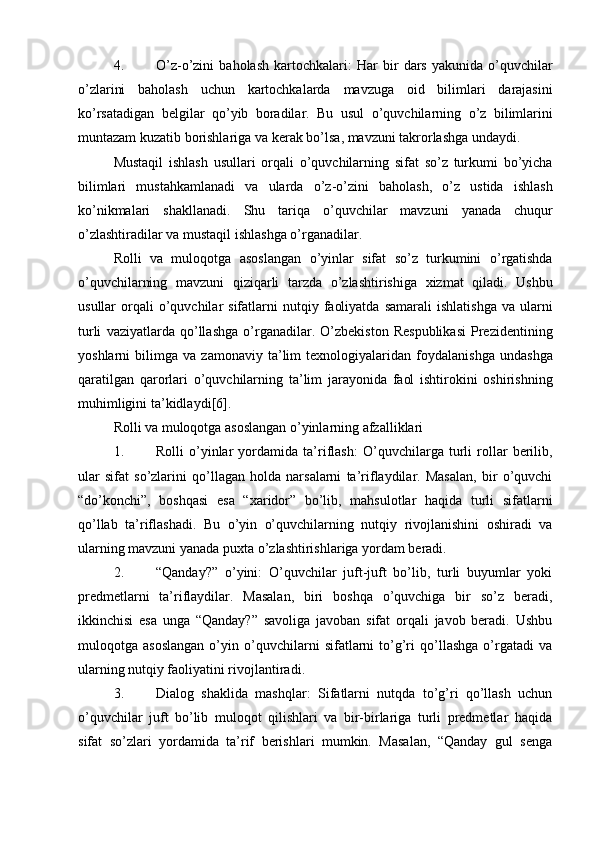 4. O ’ z - o ’ zini   baholash   kartochkalari :   Har   bir   dars   yakunida   o ’ quvchilar
o ’ zlarini   baholash   uchun   kartochkalarda   mavzuga   oid   bilimlari   darajasini
ko ’ rsatadigan   belgilar   qo ’ yib   boradilar .   Bu   usul   o ’ quvchilarning   o ’ z   bilimlarini
muntazam   kuzatib   borishlariga   va   kerak   bo ’ lsa ,  mavzuni   takrorlashga   undaydi .
Mustaqil   ishlash   usullari   orqali   o ’ quvchilarning   sifat   so ’ z   turkumi   bo ’ yicha
bilimlari   mustahkamlanadi   va   ularda   o ’ z - o ’ zini   baholash ,   o ’ z   ustida   ishlash
ko ’ nikmalari   shakllanadi .   Shu   tariqa   o ’ quvchilar   mavzuni   yanada   chuqur
o ’ zlashtiradilar   va   mustaqil   ishlashga   o ’ rganadilar .
Rolli   va   muloqotga   asoslangan   o ’ yinlar   sifat   so ’ z   turkumini   o ’ rgatishda
o ’ quvchilarning   mavzuni   qiziqarli   tarzda   o ’ zlashtirishiga   xizmat   qiladi .   Ushbu
usullar   orqali   o ’ quvchilar   sifatlarni   nutqiy   faoliyatda   samarali   ishlatishga   va   ularni
turli   vaziyatlarda   qo ’ llashga   o ’ rganadilar .   O ’ zbekiston   Respublikasi   Prezidentining
yoshlarni   bilimga   va   zamonaviy   ta ’ lim   texnologiyalaridan   foydalanishga   undashga
qaratilgan   qarorlari   o ’ quvchilarning   ta ’ lim   jarayonida   faol   ishtirokini   oshirishning
muhimligini   ta ’ kidlaydi [6].
Rolli va muloqotga asoslangan o’yinlarning afzalliklari
1. Rolli   o’yinlar   yordamida   ta’riflash :   O’quvchilarga   turli   rollar   berilib,
ular   sifat   so’zlarini   qo’llagan   holda   narsalarni   ta’riflaydilar.   Masalan,   bir   o’quvchi
“do’konchi”,   boshqasi   esa   “xaridor”   bo’lib,   mahsulotlar   haqida   turli   sifatlarni
qo’llab   ta’riflashadi.   Bu   o’yin   o’quvchilarning   nutqiy   rivojlanishini   oshiradi   va
ularning mavzuni yanada puxta o’zlashtirishlariga yordam beradi.
2. “Qanday?”   o’yini :   O’quvchilar   juft-juft   bo’lib,   turli   buyumlar   yoki
predmetlarni   ta’riflaydilar.   Masalan,   biri   boshqa   o’quvchiga   bir   so’z   beradi,
ikkinchisi   esa   unga   “Qanday?”   savoliga   javoban   sifat   orqali   javob   beradi.   Ushbu
muloqotga   asoslangan   o’yin   o’quvchilarni   sifatlarni   to’g’ri   qo’llashga   o’rgatadi   va
ularning nutqiy faoliyatini rivojlantiradi.
3. Dialog   shaklida   mashqlar :   Sifatlarni   nutqda   to’g’ri   qo’llash   uchun
o’quvchilar   juft   bo’lib   muloqot   qilishlari   va   bir-birlariga   turli   predmetlar   haqida
sifat   so’zlari   yordamida   ta’rif   berishlari   mumkin.   Masalan,   “Qanday   gul   senga 