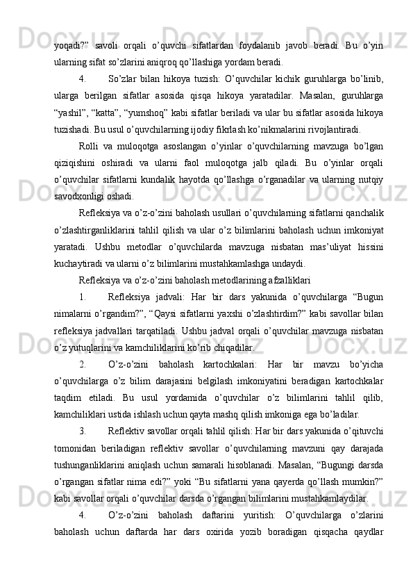 yoqadi?”   savoli   orqali   o’quvchi   sifatlardan   foydalanib   javob   beradi.   Bu   o’yin
ularning sifat so’zlarini aniqroq qo’llashiga yordam beradi.
4. So’zlar   bilan   hikoya   tuzish :   O’quvchilar   kichik   guruhlarga   bo’linib,
ularga   berilgan   sifatlar   asosida   qisqa   hikoya   yaratadilar.   Masalan,   guruhlarga
“yashil”, “katta”, “yumshoq” kabi sifatlar beriladi va ular bu sifatlar asosida hikoya
tuzishadi.  Bu usul o’quvchilarning ijodiy fikrlash ko’nikmalarini rivojlantiradi.
Rolli   va   muloqotga   asoslangan   o’yinlar   o’quvchilarning   mavzuga   bo’lgan
qiziqishini   oshiradi   va   ularni   faol   muloqotga   jalb   qiladi.   Bu   o’yinlar   orqali
o’quvchilar   sifatlarni   kundalik   hayotda   qo’llashga   o’rganadilar   va   ularning   nutqiy
savodxonligi oshadi.
Refleksiya   va   o ’ z - o ’ zini   baholash   usullari   o ’ quvchilarning   sifatlarni   qanchalik
o ’ zlashtirganliklarini   tahlil   qilish   va   ular   o ’ z   bilimlarini   baholash   uchun   imkoniyat
yaratadi .   Ushbu   metodlar   o ’ quvchilarda   mavzuga   nisbatan   mas ’ uliyat   hissini
kuchaytiradi   va   ularni   o ’ z   bilimlarini   mustahkamlashga   undaydi .
Refleksiya va o’z-o’zini baholash metodlarining afzalliklari
1. Refleksiya   jadvali :   Har   bir   dars   yakunida   o’quvchilarga   “Bugun
nimalarni o’rgandim?”, “Qaysi  sifatlarni yaxshi  o’zlashtirdim?” kabi savollar  bilan
refleksiya   jadvallari   tarqatiladi.   Ushbu   jadval   orqali   o’quvchilar   mavzuga   nisbatan
o’z yutuqlarini va kamchiliklarini ko’rib chiqadilar.
2. O’z-o’zini   baholash   kartochkalari :   Har   bir   mavzu   bo’yicha
o’quvchilarga   o’z   bilim   darajasini   belgilash   imkoniyatini   beradigan   kartochkalar
taqdim   etiladi.   Bu   usul   yordamida   o’quvchilar   o’z   bilimlarini   tahlil   qilib,
kamchiliklari ustida ishlash uchun qayta mashq qilish imkoniga ega bo’ladilar.
3. Reflektiv savollar orqali tahlil qilish : Har bir dars yakunida o’qituvchi
tomonidan   beriladigan   reflektiv   savollar   o’quvchilarning   mavzuni   qay   darajada
tushunganliklarini  aniqlash  uchun  samarali   hisoblanadi.  Masalan,   “Bugungi   darsda
o’rgangan  sifatlar  nima  edi?” yoki   “Bu  sifatlarni  yana  qayerda  qo’llash  mumkin?”
kabi savollar orqali o’quvchilar darsda o’rgangan bilimlarini mustahkamlaydilar.
4. O’z-o’zini   baholash   daftarini   yuritish :   O’quvchilarga   o’zlarini
baholash   uchun   daftarda   har   dars   oxirida   yozib   boradigan   qisqacha   qaydlar 