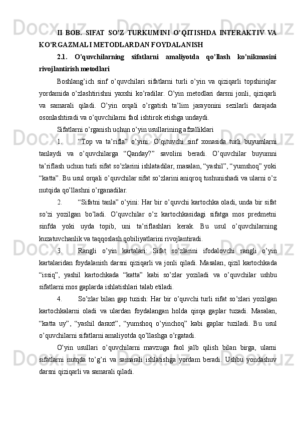 II   BOB.   SIFAT   SO’Z   TURKUMINI   O’QITISHDA   INTERAKTIV   VA
KO’RGAZMALI METODLARDAN FOYDALANISH
2.1.   O’quvchilarning   sifatlarni   amaliyotda   qo’llash   ko’nikmasini
rivojlantirish metodlari
Boshlang’ich   sinf   o’quvchilari   sifatlarni   turli   o’yin   va   qiziqarli   topshiriqlar
yordamida   o’zlashtirishni   yaxshi   ko’radilar.   O’yin   metodlari   darsni   jonli,   qiziqarli
va   samarali   qiladi.   O’yin   orqali   o’rgatish   ta’lim   jarayonini   sezilarli   darajada
osonlashtiradi va o’quvchilarni faol ishtirok etishga undaydi.
Sifatlarni o’rganish uchun o’yin usullarining afzalliklari
1. “Top   va   ta’rifla”   o’yini :   O’qituvchi   sinf   xonasida   turli   buyumlarni
tanlaydi   va   o’quvchilarga   “Qanday?”   savolini   beradi.   O’quvchilar   buyumni
ta’riflash uchun turli sifat so’zlarini ishlatadilar, masalan, “yashil”, “yumshoq” yoki
“katta”. Bu usul orqali o’quvchilar sifat so’zlarini aniqroq tushunishadi va ularni o’z
nutqida qo’llashni o’rganadilar.
2. “Sifatni tanla” o’yini : Har bir o’quvchi kartochka oladi, unda bir sifat
so’zi   yozilgan   bo’ladi.   O’quvchilar   o’z   kartochkasidagi   sifatga   mos   predmetni
sinfda   yoki   uyda   topib,   uni   ta’riflashlari   kerak.   Bu   usul   o’quvchilarning
kuzatuvchanlik va taqqoslash qobiliyatlarini rivojlantiradi.
3. Rangli   o ’ yin   kartalari :   Sifat   so ’ zlarini   ifodalovchi   rangli   o ’ yin
kartalaridan   foydalanish   darsni   qiziqarli   va   jonli   qiladi .   Masalan ,   qizil   kartochkada
“ issiq ”,   yashil   kartochkada   “ katta ”   kabi   so ’ zlar   yoziladi   va   o ’ quvchilar   ushbu
sifatlarni   mos   gaplarda   ishlatishlari   talab   etiladi .
4. So ’ zlar   bilan   gap   tuzish :   Har   bir   o ’ quvchi   turli   sifat   so ’ zlari   yozilgan
kartochkalarni   oladi   va   ulardan   foydalangan   holda   qisqa   gaplar   tuzadi .   Masalan ,
“ katta   uy ”,   “ yashil   daraxt ”,   “ yumshoq   o ’ yinchoq ”   kabi   gaplar   tuziladi .   Bu   usul
o’quvchilarni sifatlarni amaliyotda qo’llashga o’rgatadi.
O’yin   usullari   o’quvchilarni   mavzuga   faol   jalb   qilish   bilan   birga,   ularni
sifatlarni   nutqda   to’g’ri   va   samarali   ishlatishga   yordam   beradi.   Ushbu   yondashuv
darsni qiziqarli va samarali qiladi. 