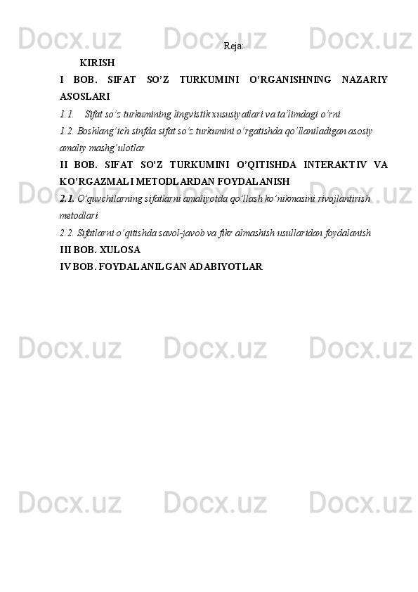 Reja:
KIRISH
I   BOB.   SIFAT   SO’Z   TURKUMINI   O’RGANISHNING   NAZARIY
ASOSLARI
1.1. Sifat so’z turkumining lingvistik xususiyatlari va ta’limdagi o’rni
1.2. Boshlang’ich sinfda sifat so’z turkumini o’rgatishda qo’llaniladigan asosiy 
amaliy mashg’ulotlar
II   BOB.   SIFAT   SO’Z   TURKUMINI   O’QITISHDA   INTERAKTIV   VA
KO’RGAZMALI METODLARDAN FOYDALANISH
2.1.  O’quvchilarning sifatlarni amaliyotda qo’llash ko’nikmasini rivojlantirish 
metodlari
2.2. Sifatlarni o’qitishda savol-javob va fikr almashish usullaridan foydalanish
III BOB. XULOSA
IV BOB. FOYDALANILGAN ADABIYOTLAR 