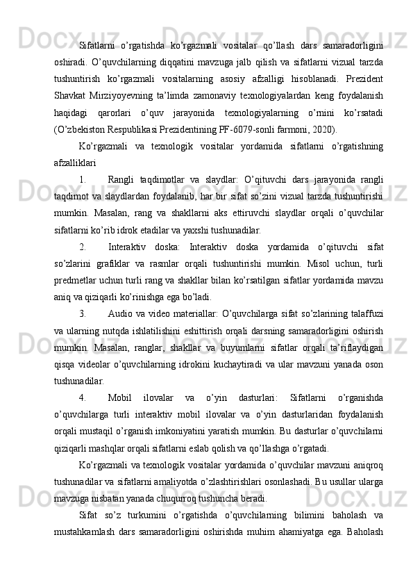 Sifatlarni   o’rgatishda   ko’rgazmali   vositalar   qo’llash   dars   samaradorligini
oshiradi.   O’quvchilarning   diqqatini   mavzuga   jalb   qilish   va   sifatlarni   vizual   tarzda
tushuntirish   ko’rgazmali   vositalarning   asosiy   afzalligi   hisoblanadi.   Prezident
Shavkat   Mirziyoyevning   ta’limda   zamonaviy   texnologiyalardan   keng   foydalanish
haqidagi   qarorlari   o’quv   jarayonida   texnologiyalarning   o’rnini   ko’rsatadi
(O’zbekiston Respublikasi Prezidentining PF-6079-sonli farmoni, 2020).
Ko’rgazmali   va   texnologik   vositalar   yordamida   sifatlarni   o’rgatishning
afzalliklari
1. Rangli   taqdimotlar   va   slaydlar :   O’qituvchi   dars   jarayonida   rangli
taqdimot  va  slaydlardan  foydalanib,  har  bir  sifat   so’zini  vizual  tarzda  tushuntirishi
mumkin.   Masalan,   rang   va   shakllarni   aks   ettiruvchi   slaydlar   orqali   o’quvchilar
sifatlarni ko’rib idrok etadilar va yaxshi tushunadilar.
2. Interaktiv   doska :   Interaktiv   doska   yordamida   o’qituvchi   sifat
so’zlarini   grafiklar   va   rasmlar   orqali   tushuntirishi   mumkin.   Misol   uchun,   turli
predmetlar uchun turli rang va shakllar bilan ko’rsatilgan sifatlar yordamida mavzu
aniq va qiziqarli ko’rinishga ega bo’ladi.
3. Audio va  video  materiallar :  O’quvchilarga sifat   so’zlarining talaffuzi
va ularning nutqda  ishlatilishini  eshittirish orqali  darsning samaradorligini  oshirish
mumkin.   Masalan,   ranglar,   shakllar   va   buyumlarni   sifatlar   orqali   ta’riflaydigan
qisqa   videolar   o’quvchilarning   idrokini   kuchaytiradi   va   ular   mavzuni   yanada   oson
tushunadilar.
4. Mobil   ilovalar   va   o’yin   dasturlari :   Sifatlarni   o’rganishda
o’quvchilarga   turli   interaktiv   mobil   ilovalar   va   o’yin   dasturlaridan   foydalanish
orqali mustaqil o’rganish imkoniyatini yaratish mumkin. Bu dasturlar o’quvchilarni
qiziqarli mashqlar orqali sifatlarni eslab qolish va qo’llashga o’rgatadi.
Ko’rgazmali va texnologik vositalar yordamida o’quvchilar mavzuni aniqroq
tushunadilar va sifatlarni amaliyotda o’zlashtirishlari osonlashadi. Bu usullar ularga
mavzuga nisbatan yanada chuqurroq tushuncha beradi.
Sifat   so’z   turkumini   o’rgatishda   o’quvchilarning   bilimini   baholash   va
mustahkamlash   dars   samaradorligini   oshirishda   muhim   ahamiyatga   ega.   Baholash