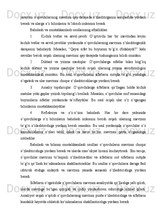 jarayoni  o’quvchilarning mavzuni qay darajada o’zlashtirganini aniqlashda yordam
beradi va ularga o’z bilimlarini to’ldirish imkonini beradi.
Baholash va mustahkamlash usullarining afzalliklari
1. Kichik   testlar   va   savol-javob :   O’qituvchi   har   bir   mavzudan   keyin
kichik testlar va savol-javoblar yordamida o’quvchilarning mavzuni o’zlashtirganlik
darajasini   baholaydi.   Masalan ,   “ Qaysi   sifat   bu   buyumni   to ’ g ’ ri   ifodalaydi ?”   kabi
savollar   berish   orqali   ularning   mavzuni   qay   darajada   tushunganini   bilish   mumkin .
2. Diktant   va   yozma   mashqlar :   O ’ quvchilarga   sifatlar   bilan   bog ’ liq
kichik   diktant   va   yozma   mashqlar   berish   orqali   ularning   yozma   savodxonligini
mustahkamlash   mumkin .   Bu   usul   o ’ quvchilarni   sifatlarni   nutqda   to ’ g ’ ri   yozishga
o ’ rgatadi   va   ular   mavzuni   chuqur   o ’ zlashtirishlariga   yordam   beradi .
3. Amaliy   topshiriqlar :   O ’ quvchilarga   sifatlarni   qo ’ llagan   holda   kichik
matnlar   yoki   gaplar   yozish   topshirig ’ i   beriladi .  Masalan ,  o ’ quvchilar   sinf   xonasidagi
buyumlarni   sifatlar   yordamida   ta ’ riflaydilar .   Bu   usul   orqali   ular   o ’ z   o ’ rgangan
bilimlarini   mustahkamlaydilar .
4. Refleksiya   va   o ’ z - o ’ zini   baholash :   Har   bir   dars   yakunida
o ’ quvchilarga   o ’ z   bilimlarini   baholash   imkonini   berish   orqali   ularning   mavzuni
to ’ g ’ ri   o ’ zlashtirishiga   yordam   berish   mumkin .   Bu   usul   yordamida   o ’ quvchilar   o ’ z
kamchiliklarini   o ’ zlari   tahlil   qiladi   va   zarur   bo ’ lsa ,   mavzuni   qayta   o ’ rganishga
intiladilar .
Baholash   va   bilimni   mustahkamlash   usullari   o ’ quvchilarni   mavzuni   chuqur
o ’ zlashtirishiga   yordam   beradi   va   ularda   mas ’ uliyat   hissini   kuchaytiradi .  Shu   tariqa ,
o ’ quvchilar   mavzuni   to ’ laqonli   o ’ zlashtiradilar   va   sifatlarni   nut   sifatlarni   nutqda
to ’ g ’ ri   qo ’ llash   ko ’ nikmalarini   shakllantiradilar .  Bu   usullar   o ’ quvchilarni   darsga   faol
ishtirok   etishga   undaydi   va   mavzuni   yanada   samarali   o ’ zlashtirishiga   yordam
beradi .
Sifatlarni   o ’ rgatishda   o ’ quvchilarni   mavzuni   amaliyotda   qo ’ llashga   jalb   qilish ,
ularda   mavzuga   bo ’ lgan   qiziqish   va   ijodiy   yondashuvni   oshirishga   xizmat   qiladi .
Amaliyot   orqali   o ’ qitish   o ’ quvchilarning   mavzuni   puxta   o ’ zlashtirishiga   va   sifatlarni
kundalik   hayotda   ishlatish   ko ’ nikmalarini   shakllantirishga   yordam   beradi . 