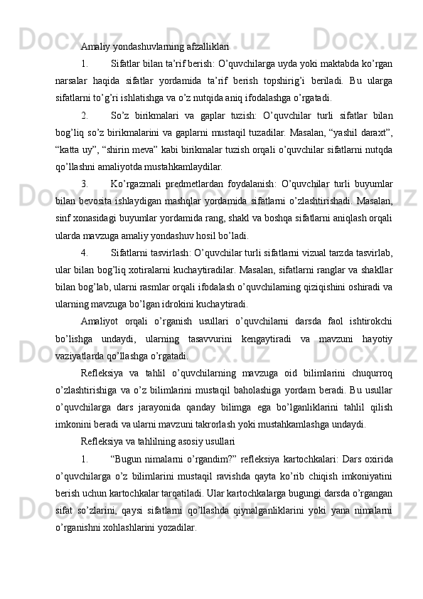 Amaliy yondashuvlarning afzalliklari
1. Sifatlar bilan ta’rif berish : O’quvchilarga uyda yoki maktabda ko’rgan
narsalar   haqida   sifatlar   yordamida   ta’rif   berish   topshirig’i   beriladi.   Bu   ularga
sifatlarni to’g’ri ishlatishga va o’z nutqida aniq ifodalashga o’rgatadi.
2. So’z   birikmalari   va   gaplar   tuzish :   O’quvchilar   turli   sifatlar   bilan
bog’liq so’z birikmalarini va gaplarni mustaqil tuzadilar. Masalan, “yashil  daraxt”,
“katta uy”, “shirin meva” kabi birikmalar tuzish orqali o’quvchilar sifatlarni nutqda
qo’llashni amaliyotda mustahkamlaydilar.
3. Ko’rgazmali   predmetlardan   foydalanish :   O’quvchilar   turli   buyumlar
bilan bevosita ishlaydigan  mashqlar yordamida sifatlarni  o’zlashtirishadi. Masalan,
sinf xonasidagi buyumlar yordamida rang, shakl va boshqa sifatlarni aniqlash orqali
ularda mavzuga amaliy yondashuv hosil bo’ladi.
4. Sifatlarni tasvirlash : O’quvchilar turli sifatlarni vizual tarzda tasvirlab,
ular bilan bog’liq xotiralarni kuchaytiradilar. Masalan, sifatlarni ranglar va shakllar
bilan bog’lab, ularni rasmlar orqali ifodalash o’quvchilarning qiziqishini oshiradi va
ularning mavzuga bo’lgan idrokini kuchaytiradi.
Amaliyot   orqali   o’rganish   usullari   o’quvchilarni   darsda   faol   ishtirokchi
bo’lishga   undaydi,   ularning   tasavvurini   kengaytiradi   va   mavzuni   hayotiy
vaziyatlarda qo’llashga o’rgatadi.
Refleksiya   va   tahlil   o’quvchilarning   mavzuga   oid   bilimlarini   chuqurroq
o’zlashtirishiga   va   o’z   bilimlarini   mustaqil   baholashiga   yordam   beradi.   Bu   usullar
o’quvchilarga   dars   jarayonida   qanday   bilimga   ega   bo’lganliklarini   tahlil   qilish
imkonini beradi va ularni mavzuni takrorlash yoki mustahkamlashga undaydi.
Refleksiya va tahlilning asosiy usullari
1. “Bugun  nimalarni   o’rgandim?”  refleksiya  kartochkalari :  Dars  oxirida
o’quvchilarga   o’z   bilimlarini   mustaqil   ravishda   qayta   ko’rib   chiqish   imkoniyatini
berish uchun kartochkalar tarqatiladi. Ular kartochkalarga bugungi darsda o’rgangan
sifat   so’zlarini,   qaysi   sifatlarni   qo’llashda   qiynalganliklarini   yoki   yana   nimalarni
o’rganishni xohlashlarini yozadilar. 