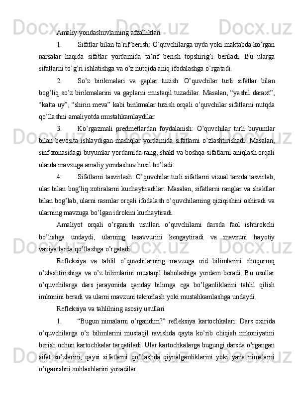 Amaliy yondashuvlarning afzalliklari
1. Sifatlar bilan ta’rif berish : O’quvchilarga uyda yoki maktabda ko’rgan
narsalar   haqida   sifatlar   yordamida   ta’rif   berish   topshirig’i   beriladi.   Bu   ularga
sifatlarni to’g’ri ishlatishga va o’z nutqida aniq ifodalashga o’rgatadi.
2. So’z   birikmalari   va   gaplar   tuzish :   O’quvchilar   turli   sifatlar   bilan
bog’liq so’z birikmalarini va gaplarni mustaqil tuzadilar. Masalan, “yashil  daraxt”,
“katta uy”, “shirin meva” kabi birikmalar tuzish orqali o’quvchilar sifatlarni nutqda
qo’llashni amaliyotda mustahkamlaydilar.
3. Ko’rgazmali   predmetlardan   foydalanish :   O’quvchilar   turli   buyumlar
bilan bevosita ishlaydigan  mashqlar yordamida sifatlarni  o’zlashtirishadi. Masalan,
sinf xonasidagi buyumlar yordamida rang, shakl va boshqa sifatlarni aniqlash orqali
ularda mavzuga amaliy yondashuv hosil bo’ladi.
4. Sifatlarni tasvirlash : O’quvchilar turli sifatlarni vizual tarzda tasvirlab,
ular bilan bog’liq xotiralarni kuchaytiradilar. Masalan, sifatlarni ranglar va shakllar
bilan bog’lab, ularni rasmlar orqali ifodalash o’quvchilarning qiziqishini oshiradi va
ularning mavzuga bo’lgan idrokini kuchaytiradi.
Amaliyot   orqali   o’rganish   usullari   o’quvchilarni   darsda   faol   ishtirokchi
bo’lishga   undaydi,   ularning   tasavvurini   kengaytiradi   va   mavzuni   hayotiy
vaziyatlarda qo’llashga o’rgatadi.
Refleksiya   va   tahlil   o’quvchilarning   mavzuga   oid   bilimlarini   chuqurroq
o’zlashtirishiga   va   o’z   bilimlarini   mustaqil   baholashiga   yordam   beradi.   Bu   usullar
o’quvchilarga   dars   jarayonida   qanday   bilimga   ega   bo’lganliklarini   tahlil   qilish
imkonini beradi va ularni mavzuni takrorlash yoki mustahkamlashga undaydi.
Refleksiya va tahlilning asosiy usullari
1. “Bugun  nimalarni   o’rgandim?”  refleksiya  kartochkalari :  Dars  oxirida
o’quvchilarga   o’z   bilimlarini   mustaqil   ravishda   qayta   ko’rib   chiqish   imkoniyatini
berish uchun kartochkalar tarqatiladi. Ular kartochkalarga bugungi darsda o’rgangan
sifat   so’zlarini,   qaysi   sifatlarni   qo’llashda   qiynalganliklarini   yoki   yana   nimalarni
o’rganishni xohlashlarini yozadilar.
