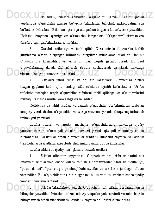 2. “Bilaman,   bilishni   istayman,   o’rgandim”   jadvali :   Ushbu   jadval
yordamida   o’quvchilar   mavzu   bo’yicha   bilimlarini   baholash   imkoniyatiga   ega
bo’ladilar. Masalan, “Bilaman” qismiga allaqachon bilgan sifat so’zlarini yozadilar,
“Bilishni   istayman”   qismiga   esa   o’rganishni   istaganlari,   “O’rgandim”   qismiga   esa
darsda o’rgangan bilimlarini kiritadilar.
3. Guruhda   refleksiya   va   tahlil   qilish :   Dars   oxirida   o’quvchilar   kichik
guruhlarda   o’zlari   o’rgangan   bilimlarni   birgalikda   muhokama   qiladilar.   Har   bir
o ’ quvchi   o ’ z   kuzatishlari   va   yangi   bilimlari   haqida   gapirib   beradi .   Bu   usul
o ’ quvchilarning   darsda   faol   ishtirok   etishini   kuchaytiradi   va   ularda   mavzuga
nisbatan   kengroq   tasavvur   hosil   qiladi .
4. Sifatlarni   tahlil   qilish   va   qo ’ llash   mashqlari :   O ’ quvchilar   o ’ zlari
tuzgan   gaplarni   tahlil   qilib ,   undagi   sifat   so ’ zlarini   ajratib   ko ’ rsatadilar .   Ushbu
reflektiv   mashqlar   orqali   o ’ quvchilar   sifatlarni   tahlil   qilishga   va   o ’ z   bilimlarini
mustaqil   ravishda   mustahkamlashga   o ’ rganadilar .
Refleksiya   va   tahlil   usullari   yordamida   o ’ quvchilar   o ’ z   bilimlariga   nisbatan
tanqidiy   yondashishni   o ’ rganadilar   va   ularga   mavzuni   yanada   chuqurroq   tushunish
imkoniyati   yaratiladi .
Loyiha   ishlari   va   ijodiy   mashqlar   o ’ quvchilarning   mavzuga   ijodiy
yondashishlarini   ta ’ minlaydi   va   ular   mavzuni   yanada   qiziqarli   va   amaliy   tarzda
o ’ rganadilar .   Bu   usullar   orqali   o ’ quvchilar   sifatlarni   kundalik   hayotda   qo ’ llash   va
turli   holatlarda   sifatlarni   aniq   ifoda   etish   imkoniyatini   qo ’ lga   kiritadilar .
Loyiha   ishlari   va   ijodiy   mashqlarni   o ’ tkazish   usullari
1. Sifatlar   albomini   tayyorlash :   O ’ quvchilar   turli   sifat   so ’ zlarini   aks
ettiruvchi   rasmlar   yoki   kartochkalarni   to ’ plab ,  albom   tuzadilar .  Masalan , “ katta   uy ”,
“ yashil   daraxt ”,   “ yumshoq   o ’ yinchoq ”   kabi   suratlar   va   ta ’ riflarni   jamlagan   albom
yaratadilar .   Bu   o’quvchilarning   o’z   o’rgangan   bilimlarini   mustahkamlashda   ijodiy
yondashuvni rivojlantiradi.
2. Sifatlar bilan hikoya yozish : O’quvchilar turli sifatlar yordamida qisqa
hikoyalar   yozadilar.   Masalan,   tabiat,   oilaviy   voqealar   yoki   sevimli   narsalar   haqida
hikoya tuzish orqali ular sifatlarni kundalik hayotda qo’llashni o’rganadilar. 