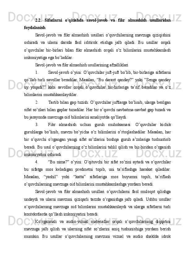 2.2.   Sifatlarni   o’qitishda   savol-javob   va   fikr   almashish   usullaridan
foydalanish
Savol-javob   va   fikr   almashish   usullari   o’quvchilarning   mavzuga   qiziqishini
oshiradi   va   ularni   darsda   faol   ishtirok   etishga   jalb   qiladi.   Bu   usullar   orqali
o’quvchilar   bir-birlari   bilan   fikr   almashish   orqali   o’z   bilimlarini   mustahkamlash
imkoniyatiga ega bo’ladilar.
Savol-javob va fikr almashish usullarining afzalliklari
1. Savol-javob o’yini : O’quvchilar juft-juft bo’lib, bir-birlariga sifatlarni
qo’llab turli savollar beradilar. Masalan,  “Bu daraxt qanday?” yoki “Senga qanday
uy   yoqadi?”   kabi   savollar   orqali   o’quvchilar   bir-birlariga   ta’rif   beradilar   va   o’z
bilimlarini mustahkamlaydilar.
2. Tartib bilan gap tuzish : O’quvchilar juftlarga bo’linib, ularga berilgan
sifat so’zlari bilan gaplar tuzadilar. Har bir o’quvchi navbatma-navbat gap tuzadi va
bu jarayonda mavzuga oid bilimlarini amaliyotda qo’llaydi.
3. Fikr   almashish   uchun   guruh   muhokamasi :   O’quvchilar   kichik
guruhlarga   bo’linib,   mavzu   bo’yicha   o’z   bilimlarini   o’rtoqlashadilar.   Masalan,   har
bir   o’quvchi   o’rgangan   yangi   sifat   so’zlarini   boshqa   guruh   a’zolariga   tushuntirib
beradi. Bu usul o’quvchilarning o’z bilimlarini tahlil qilish va bir-biridan o’rganish
imkoniyatini oshiradi.
4. “Bu   nima?”   o’yini :   O’qituvchi   bir   sifat   so’zini   aytadi   va   o’quvchilar
bu   sifatga   mos   keladigan   predmetni   topib,   uni   ta’riflashga   harakat   qiladilar.
Masalan,   “yashil”   yoki   “katta”   sifatlariga   mos   buyumni   topib,   ta’riflash
o’quvchilarning mavzuga oid bilimlarini mustahkamlashga yordam beradi.
Savol-javob   va   fikr   almashish   usullari   o’quvchilarni   faol   muloqot   qilishga
undaydi   va   ularni   mavzuni   qiziqarli   tarzda   o’rganishga   jalb   qiladi.   Ushbu   usullar
o’quvchilarning   mavzuga   oid   bilimlarini   mustahkamlaydi   va   ularga   sifatlarni   turli
kontekstlarda qo’llash imkoniyatini beradi.
Ko’rgazmali   va   audio-vizual   materiallar   orqali   o’quvchilarning   diqqatini
mavzuga   jalb   qilish   va   ularning   sifat   so’zlarini   aniq   tushunishiga   yordam   berish
mumkin.   Bu   usullar   o’quvchilarning   mavzuni   vizual   va   audio   shaklda   idrok 