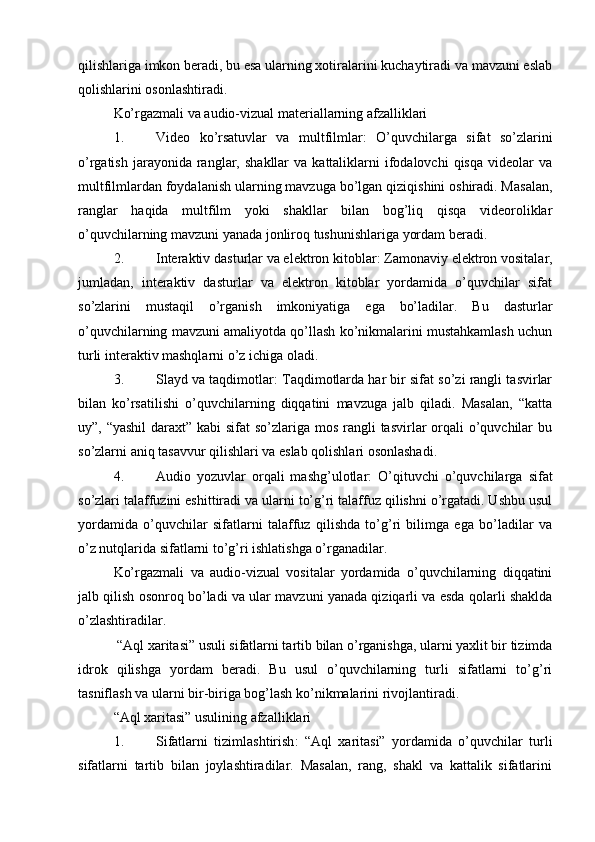 qilishlariga imkon beradi, bu esa ularning xotiralarini kuchaytiradi va mavzuni eslab
qolishlarini osonlashtiradi.
Ko’rgazmali va audio-vizual materiallarning afzalliklari
1. Video   ko’rsatuvlar   va   multfilmlar :   O’quvchilarga   sifat   so’zlarini
o’rgatish  jarayonida  ranglar,  shakllar  va  kattaliklarni   ifodalovchi  qisqa  videolar   va
multfilmlardan foydalanish ularning mavzuga bo’lgan qiziqishini oshiradi. Masalan,
ranglar   haqida   multfilm   yoki   shakllar   bilan   bog’liq   qisqa   videoroliklar
o’quvchilarning mavzuni yanada jonliroq tushunishlariga yordam beradi.
2. Interaktiv dasturlar va elektron kitoblar : Zamonaviy elektron vositalar,
jumladan,   interaktiv   dasturlar   va   elektron   kitoblar   yordamida   o’quvchilar   sifat
so’zlarini   mustaqil   o’rganish   imkoniyatiga   ega   bo’ladilar.   Bu   dasturlar
o’quvchilarning mavzuni amaliyotda qo’llash ko’nikmalarini mustahkamlash uchun
turli interaktiv mashqlarni o’z ichiga oladi.
3. Slayd va taqdimotlar : Taqdimotlarda har bir sifat so’zi rangli tasvirlar
bilan   ko’rsatilishi   o’quvchilarning   diqqatini   mavzuga   jalb   qiladi.   Masalan,   “katta
uy”, “yashil  daraxt” kabi  sifat so’zlariga mos rangli  tasvirlar orqali o’quvchilar  bu
so’zlarni aniq tasavvur qilishlari va eslab qolishlari osonlashadi.
4. Audio   yozuvlar   orqali   mashg’ulotlar :   O’qituvchi   o’quvchilarga   sifat
so’zlari talaffuzini eshittiradi va ularni to’g’ri talaffuz qilishni o’rgatadi. Ushbu usul
yordamida   o’quvchilar   sifatlarni   talaffuz   qilishda   to’g’ri   bilimga   ega   bo’ladilar   va
o’z nutqlarida sifatlarni to’g’ri ishlatishga o’rganadilar.
Ko’rgazmali   va   audio-vizual   vositalar   yordamida   o’quvchilarning   diqqatini
jalb qilish osonroq bo’ladi va ular mavzuni yanada qiziqarli va esda qolarli shaklda
o’zlashtiradilar.
 “Aql xaritasi” usuli sifatlarni tartib bilan o’rganishga, ularni yaxlit bir tizimda
idrok   qilishga   yordam   beradi.   Bu   usul   o’quvchilarning   turli   sifatlarni   to’g’ri
tasniflash va ularni bir-biriga bog’lash ko’nikmalarini rivojlantiradi.
“Aql xaritasi” usulining afzalliklari
1. Sifatlarni   tizimlashtirish :   “Aql   xaritasi”   yordamida   o’quvchilar   turli
sifatlarni   tartib   bilan   joylashtiradilar.   Masalan,   rang,   shakl   va   kattalik   sifatlarini 