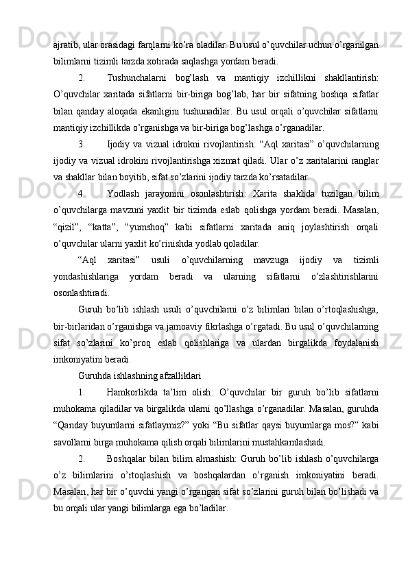 ajratib, ular orasidagi farqlarni ko’ra oladilar. Bu usul o’quvchilar uchun o’rganilgan
bilimlarni tizimli tarzda xotirada saqlashga yordam beradi.
2. Tushunchalarni   bog’lash   va   mantiqiy   izchillikni   shakllantirish :
O’quvchilar   xaritada   sifatlarni   bir-biriga   bog’lab,   har   bir   sifatning   boshqa   sifatlar
bilan   qanday   aloqada   ekanligini   tushunadilar.   Bu   usul   orqali   o’quvchilar   sifatlarni
mantiqiy izchillikda o’rganishga va bir-biriga bog’lashga o’rganadilar.
3. Ijodiy   va  vizual   idrokni   rivojlantirish :   “Aql   xaritasi”   o’quvchilarning
ijodiy va vizual idrokini rivojlantirishga xizmat qiladi. Ular o’z xaritalarini ranglar
va shakllar bilan boyitib, sifat so’zlarini ijodiy tarzda ko’rsatadilar.
4. Yodlash   jarayonini   osonlashtirish :   Xarita   shaklida   tuzilgan   bilim
o’quvchilarga   mavzuni   yaxlit   bir   tizimda   eslab   qolishga   yordam   beradi.   Masalan,
“qizil”,   “katta”,   “yumshoq”   kabi   sifatlarni   xaritada   aniq   joylashtirish   orqali
o’quvchilar ularni yaxlit ko’rinishda yodlab qoladilar.
“Aql   xaritasi”   usuli   o’quvchilarning   mavzuga   ijodiy   va   tizimli
yondashishlariga   yordam   beradi   va   ularning   sifatlarni   o’zlashtirishlarini
osonlashtiradi.
Guruh   bo’lib   ishlash   usuli   o’quvchilarni   o’z   bilimlari   bilan   o’rtoqlashishga,
bir-birlaridan o’rganishga va jamoaviy fikrlashga o’rgatadi. Bu usul o’quvchilarning
sifat   so’zlarini   ko’proq   eslab   qolishlariga   va   ulardan   birgalikda   foydalanish
imkoniyatini beradi.
Guruhda ishlashning afzalliklari
1. Hamkorlikda   ta’lim   olish :   O’quvchilar   bir   guruh   bo’lib   sifatlarni
muhokama qiladilar va birgalikda ularni qo’llashga o’rganadilar. Masalan, guruhda
“Qanday buyumlarni sifatlaymiz?” yoki  “Bu sifatlar qaysi  buyumlarga mos?” kabi
savollarni birga muhokama qilish orqali bilimlarini mustahkamlashadi.
2. Boshqalar   bilan   bilim   almashish :   Guruh   bo’lib   ishlash   o’quvchilarga
o’z   bilimlarini   o’rtoqlashish   va   boshqalardan   o’rganish   imkoniyatini   beradi.
Masalan ,  har   bir   o ’ quvchi   yangi   o ’ rgangan   sifat   so ’ zlarini   guruh   bilan   bo ’ lishadi   va
bu   orqali   ular   yangi   bilimlarga   ega   bo ’ ladilar . 