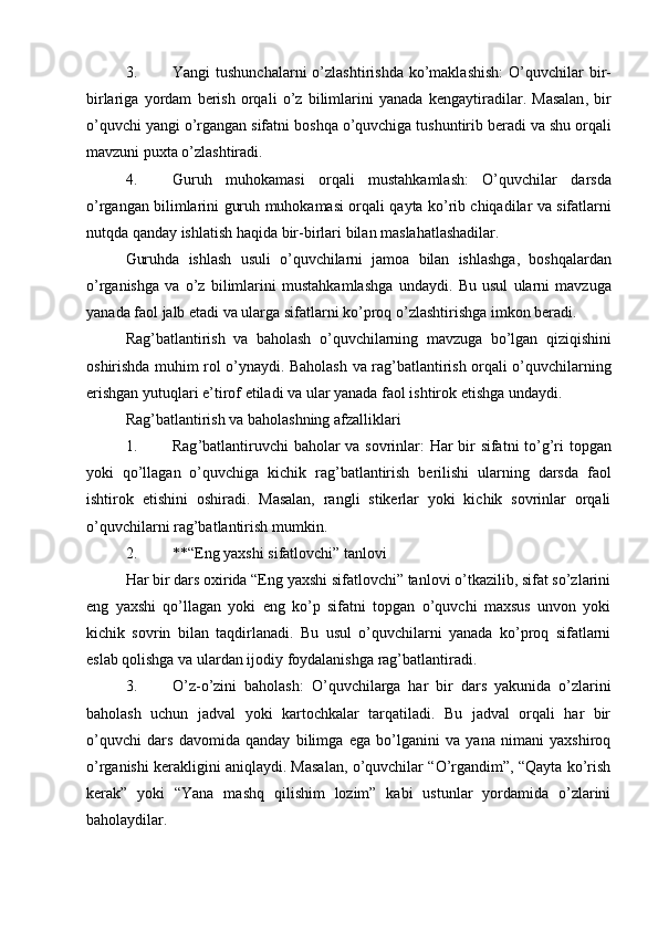 3. Yangi   tushunchalarni   o ’ zlashtirishda   ko ’ maklashish :   O ’ quvchilar   bir -
birlariga   yordam   berish   orqali   o ’ z   bilimlarini   yanada   kengaytiradilar .   Masalan ,   bir
o ’ quvchi   yangi   o ’ rgangan   sifatni   boshqa   o ’ quvchiga   tushuntirib   beradi   va   shu   orqali
mavzuni   puxta   o ’ zlashtiradi .
4. Guruh   muhokamasi   orqali   mustahkamlash :   O ’ quvchilar   darsda
o ’ rgangan   bilimlarini   guruh   muhokamasi   orqali   qayta   ko ’ rib   chiqadilar   va   sifatlarni
nutqda   qanday   ishlatish   haqida   bir - birlari   bilan   maslahatlashadilar .
Guruhda   ishlash   usuli   o ’ quvchilarni   jamoa   bilan   ishlashga ,   boshqalardan
o ’ rganishga   va   o ’ z   bilimlarini   mustahkamlashga   undaydi .   Bu   usul   ularni   mavzuga
yanada   faol   jalb   etadi   va   ularga   sifatlarni   ko ’ proq   o ’ zlashtirishga   imkon   beradi .
Rag ’ batlantirish   va   baholash   o ’ quvchilarning   mavzuga   bo ’ lgan   qiziqishini
oshirishda   muhim   rol   o ’ ynaydi .   Baholash   va   rag ’ batlantirish   orqali   o ’ quvchilarning
erishgan   yutuqlari   e ’ tirof   etiladi   va   ular   yanada   faol   ishtirok   etishga   undaydi .
Rag’batlantirish va baholashning afzalliklari
1. Rag ’ batlantiruvchi   baholar   va   sovrinlar :   Har   bir   sifatni   to ’ g ’ ri   topgan
yoki   qo ’ llagan   o ’ quvchiga   kichik   rag ’ batlantirish   berilishi   ularning   darsda   faol
ishtirok   etishini   oshiradi .   Masalan,   rangli   stikerlar   yoki   kichik   sovrinlar   orqali
o’quvchilarni rag’batlantirish mumkin.
2. **“Eng yaxshi sifatlovchi” tanlovi
Har bir dars oxirida “Eng yaxshi sifatlovchi” tanlovi o’tkazilib, sifat so’zlarini
eng   yaxshi   qo’llagan   yoki   eng   ko’p   sifatni   topgan   o’quvchi   maxsus   unvon   yoki
kichik   sovrin   bilan   taqdirlanadi.   Bu   usul   o’quvchilarni   yanada   ko’proq   sifatlarni
eslab qolishga va ulardan ijodiy foydalanishga rag’batlantiradi.
3. O’z-o’zini   baholash :   O’quvchilarga   har   bir   dars   yakunida   o’zlarini
baholash   uchun   jadval   yoki   kartochkalar   tarqatiladi.   Bu   jadval   orqali   har   bir
o’quvchi   dars   davomida   qanday   bilimga   ega   bo’lganini   va   yana   nimani   yaxshiroq
o’rganishi kerakligini aniqlaydi. Masalan, o’quvchilar “O’rgandim”, “Qayta ko’rish
kerak”   yoki   “Yana   mashq   qilishim   lozim”   kabi   ustunlar   yordamida   o’zlarini
baholaydilar. 