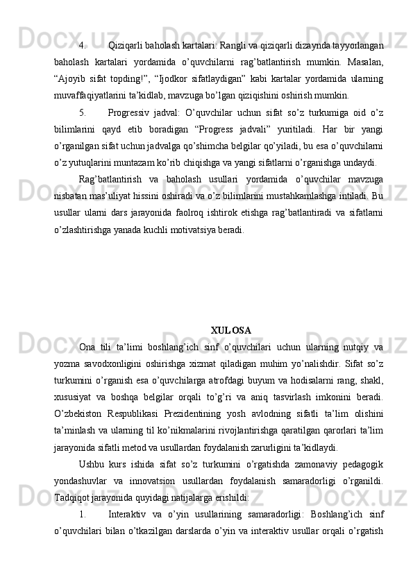 4. Qiziqarli baholash kartalari : Rangli va qiziqarli dizaynda tayyorlangan
baholash   kartalari   yordamida   o’quvchilarni   rag’batlantirish   mumkin.   Masalan,
“Ajoyib   sifat   topding!”,   “Ijodkor   sifatlaydigan”   kabi   kartalar   yordamida   ularning
muvaffaqiyatlarini ta’kidlab, mavzuga bo’lgan qiziqishini oshirish mumkin.
5. Progressiv   jadval :   O’quvchilar   uchun   sifat   so’z   turkumiga   oid   o’z
bilimlarini   qayd   etib   boradigan   “Progress   jadvali”   yuritiladi.   Har   bir   yangi
o’rganilgan sifat uchun jadvalga qo’shimcha belgilar qo’yiladi, bu esa o’quvchilarni
o’z yutuqlarini muntazam ko’rib chiqishga va yangi sifatlarni o’rganishga undaydi.
Rag’batlantirish   va   baholash   usullari   yordamida   o’quvchilar   mavzuga
nisbatan mas’uliyat hissini oshiradi va o’z bilimlarini mustahkamlashga intiladi. Bu
usullar   ularni   dars   jarayonida   faolroq   ishtirok   etishga   rag’batlantiradi   va   sifatlarni
o’zlashtirishga yanada kuchli motivatsiya beradi.
XULOSA
Ona   tili   ta’limi   boshlang’ich   sinf   o’quvchilari   uchun   ularning   nutqiy   va
yozma   savodxonligini   oshirishga   xizmat   qiladigan   muhim   yo’nalishdir.   Sifat   so’z
turkumini   o’rganish  esa  o’quvchilarga  atrofdagi   buyum  va  hodisalarni   rang,  shakl,
xususiyat   va   boshqa   belgilar   orqali   to’g’ri   va   aniq   tasvirlash   imkonini   beradi.
O’zbekiston   Respublikasi   Prezidentining   yosh   avlodning   sifatli   ta’lim   olishini
ta’minlash va ularning til ko’nikmalarini rivojlantirishga qaratilgan qarorlari ta’lim
jarayonida sifatli metod va usullardan foydalanish zarurligini ta’kidlaydi.
Ushbu   kurs   ishida   sifat   so’z   turkumini   o’rgatishda   zamonaviy   pedagogik
yondashuvlar   va   innovatsion   usullardan   foydalanish   samaradorligi   o’rganildi.
Tadqiqot jarayonida quyidagi natijalarga erishildi:
1. Interaktiv   va   o’yin   usullarining   samaradorligi :   Boshlang’ich   sinf
o’quvchilari   bilan   o’tkazilgan   darslarda   o’yin   va   interaktiv   usullar   orqali   o’rgatish 