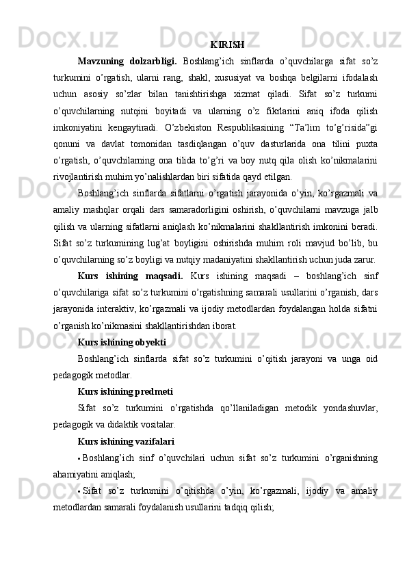 KIRISH
Mavzuning   dolzarbligi.   Boshlang’ich   sinflarda   o’quvchilarga   sifat   so’z
turkumini   o’rgatish,   ularni   rang,   shakl,   xususiyat   va   boshqa   belgilarni   ifodalash
uchun   asosiy   so’zlar   bilan   tanishtirishga   xizmat   qiladi.   Sifat   so’z   turkumi
o’quvchilarning   nutqini   boyitadi   va   ularning   o’z   fikrlarini   aniq   ifoda   qilish
imkoniyatini   kengaytiradi.   O’zbekiston   Respublikasining   “Ta’lim   to’g’risida”gi
qonuni   va   davlat   tomonidan   tasdiqlangan   o’quv   dasturlarida   ona   tilini   puxta
o’rgatish,   o’quvchilarning   ona   tilida   to’g’ri   va   boy   nutq   qila   olish   ko’nikmalarini
rivojlantirish muhim yo’nalishlardan biri sifatida qayd etilgan.
Boshlang’ich   sinflarda   sifatlarni   o’rgatish   jarayonida   o’yin,   ko’rgazmali   va
amaliy   mashqlar   orqali   dars   samaradorligini   oshirish,   o’quvchilarni   mavzuga   jalb
qilish  va ularning sifatlarni  aniqlash   ko’nikmalarini  shakllantirish  imkonini  beradi.
Sifat   so’z   turkumining   lug’at   boyligini   oshirishda   muhim   roli   mavjud   bo’lib,   bu
o’quvchilarning so’z boyligi va nutqiy madaniyatini shakllantirish uchun juda zarur.
Kurs   ishining   maqsadi.   Kurs   ishining   maqsadi   –   boshlang’ich   sinf
o’quvchilariga sifat so’z turkumini o’rgatishning samarali usullarini o’rganish, dars
jarayonida  interaktiv, ko’rgazmali  va  ijodiy metodlardan foydalangan  holda  sifatni
o’rganish ko’nikmasini shakllantirishdan iborat.
Kurs ishining obyekti
Boshlang’ich   sinflarda   sifat   so’z   turkumini   o’qitish   jarayoni   va   unga   oid
pedagogik metodlar.
Kurs ishining predmeti
Sifat   so’z   turkumini   o’rgatishda   qo’llaniladigan   metodik   yondashuvlar,
pedagogik va didaktik vositalar.
Kurs ishining vazifalari
 Boshlang’ich   sinf   o’quvchilari   uchun   sifat   so’z   turkumini   o’rganishning
ahamiyatini aniqlash;
 Sifat   so’z   turkumini   o’qitishda   o’yin,   ko’rgazmali,   ijodiy   va   amaliy
metodlardan samarali foydalanish usullarini tadqiq qilish; 