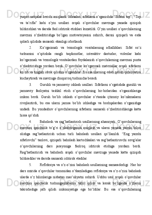 yuqori natijalar berishi aniqlandi. Masalan, sifatlarni o’rganishda “Sifatni top”, “Top
va   ta’rifla”   kabi   o’yin   usullari   orqali   o’quvchilar   mavzuga   yanada   qiziqish
bildirishlari va darsda faol ishtirok etishlari kuzatildi. O’yin usullari o’quvchilarning
mavzuni   o’zlashtirishga   bo’lgan   motivatsiyasini   oshirib,   darsni   qiziqarli   va   esda
qolarli qilishda samarali ekanligi isbotlandi.
2. Ko’rgazmali   va   texnologik   vositalarning   afzalliklari :   Sifat   so’z
turkumini   o’qitishda   rangli   taqdimotlar,   interaktiv   dasturlar,   videolar   kabi
ko’rgazmali va texnologik vositalardan foydalanish o’quvchilarning mavzuni puxta
o’zlashtirishiga  yordam   berdi.  O’quvchilar   ko’rgazmali  materiallar   orqali  sifatlarni
ko’rib va tinglab idrok qilishni o’rgandilar. Bu esa ularning eslab qolish qobiliyatini
kuchaytiradi va mavzuga chuqurroq tushuncha beradi.
3. Guruhli va jamoaviy ishlash usullari : Sifatlarni o’rgatishda guruhli va
jamoaviy   faoliyatni   tashkil   etish   o’quvchilarning   bir-birlaridan   o’rganishlariga
imkon   berdi.   Guruh   bo’lib   ishlash   o’quvchilar   o’rtasida   ijtimoiy   ko’nikmalarni
rivojlantirdi,   bu   esa   ularni   jamoa   bo’lib   ishlashga   va   boshqalardan   o’rganishga
undadi.   Bu   yondashuv   o’quvchilarning   sifatlarni   samarali   o’zlashtirishlariga   katta
hissa qo’shdi.
4. Baholash   va   rag’batlantirish   usullarining   ahamiyati :   O’quvchilarning
mavzuni   qanchalik   to’g’ri   o’zlashtirganini   aniqlash   va   ularni   yanada   yaxshi   bilim
olishga   rag’batlantirish   uchun   turli   baholash   usullari   qo’llanildi.   “Eng   yaxshi
sifatlovchi” tanlovi, qiziqarli baholash kartochkalari va rag’batlantiruvchi sovg’alar
o’quvchilarning   dars   jarayoniga   faolroq   ishtirok   etishiga   yordam   berdi.
Rag’batlantirish   va   baholash   orqali   o’quvchilar   mavzuga   yanada   katta   qiziqish
bildiradilar va darsda samarali ishtirok etadilar.
5. Refleksiya  va o’z-o’zini  baholash usullarining samaradorligi :  Har  bir
dars oxirida o’quvchilar tomonidan o’tkaziladigan refleksiya va o’z-o’zini baholash
ularda  o’z bilimlariga nisbatan mas’uliyatni  oshirdi. Ushbu  usul  orqali  o’quvchilar
mavzuni   qanchalik   tushunganliklarini   tahlil   qilish   va   kerak   bo’lganda   o’zlarini
takrorlashga   jalb   qilish   imkoniyatiga   ega   bo’ldilar.   Bu   esa   o’quvchilarning