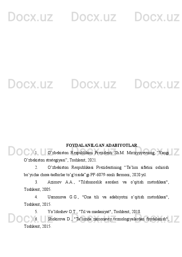 FOYDALANILGAN ADABIYOTLAR
1. O’zbekiston   Respublikasi   Prezidenti   Sh.M.   Mirziyoyevning   “Yangi
O’zbekiston strategiyasi” , Toshkent, 2021.
2. O’zbekiston   Respublikasi   Prezidentining   “Ta’lim   sifatini   oshirish
bo’yicha chora-tadbirlar to’g’risida”gi PF-6079-sonli farmoni, 2020 yil.
3. Azimov   A.A.,   "Tilshunoslik   asoslari   va   o’qitish   metodikasi" ,
Toshkent, 2005.
4. Usmonova   G.G.,   "Ona   tili   va   adabiyotni   o’qitish   metodikasi" ,
Toshkent, 2015.
5. Yo’ldoshev O.T.,  "Til va madaniyat" , Toshkent, 2018.
6. Shokirova   D.,   "Ta’limda   zamonaviy   texnologiyalardan   foydalanish" ,
Toshkent, 2015. 