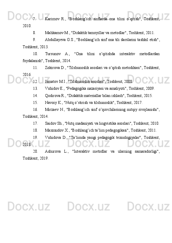 7. Karimov   R.,   "Boshlang’ich   sinflarda   ona   tilini   o’qitish" ,   Toshkent,
2010.
8. Mahkamov M.,  "Didaktik tamoyillar va metodlar" , Toshkent, 2011.
9. Abdullayeva G.S.,  "Boshlang’ich sinf ona tili darslarini tashkil etish" ,
Toshkent, 2013.
10. Tursunov   A.,   "Ona   tilini   o’qitishda   interaktiv   metodlardan
foydalanish" , Toshkent, 2014.
11. Zokirova D.,  "Tilshunoslik asoslari va o’qitish metodikasi" , Toshkent,
2016.
12. Ismatov M.I.,  "Tilshunoslik asoslari" , Toshkent, 2008.
13. Vohidov E.,  "Pedagogika nazariyasi va amaliyoti" , Toshkent, 2009.
14. Qodirova R.,  "Didaktik materiallar bilan ishlash" , Toshkent, 2015.
15. Navoiy K.,  "Nutq o’stirish va tilshunoslik" , Toshkent, 2017.
16. Mirzaev  N.,   "Boshlang’ich  sinf   o’quvchilarining nutqiy  rivojlanishi" ,
Toshkent, 2014.
17. Saidov Sh.,  "Nutq madaniyati va lingvistika asoslari" , Toshkent, 2010.
18. Maxmudov X.,  "Boshlang’ich ta’lim pedagogikasi" , Toshkent, 2011.
19. Vohidova   D.,   "Ta’limda   yangi   pedagogik   texnologiyalar" ,   Toshkent,
2018.
20. Ashurova   L.,   "Interaktiv   metodlar   va   ularning   samaradorligi" ,
Toshkent, 2019.