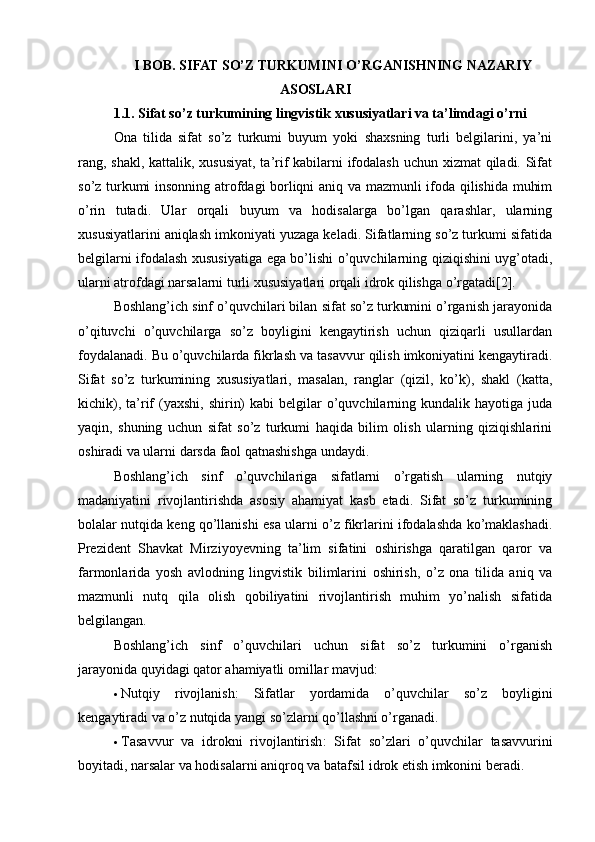 I BOB. SIFAT SO’Z TURKUMINI O’RGANISHNING NAZARIY
ASOSLARI
1.1. Sifat so’z turkumining lingvistik xususiyatlari va ta’limdagi o’rni
Ona   tilida   sifat   so’z   turkumi   buyum   yoki   shaxsning   turli   belgilarini,   ya’ni
rang, shakl, kattalik, xususiyat,  ta’rif kabilarni ifodalash uchun xizmat  qiladi. Sifat
so’z turkumi insonning atrofdagi borliqni aniq va mazmunli ifoda qilishida muhim
o’rin   tutadi.   Ular   orqali   buyum   va   hodisalarga   bo’lgan   qarashlar,   ularning
xususiyatlarini aniqlash imkoniyati yuzaga keladi. Sifatlarning so’z turkumi sifatida
belgilarni ifodalash xususiyatiga ega bo’lishi o’quvchilarning qiziqishini uyg’otadi,
ularni atrofdagi narsalarni turli xususiyatlari orqali idrok qilishga o’rgatadi[2].
Boshlang’ich sinf o’quvchilari bilan sifat so’z turkumini o’rganish jarayonida
o’qituvchi   o’quvchilarga   so’z   boyligini   kengaytirish   uchun   qiziqarli   usullardan
foydalanadi. Bu o’quvchilarda fikrlash va tasavvur qilish imkoniyatini kengaytiradi.
Sifat   so’z   turkumining   xususiyatlari,   masalan,   ranglar   (qizil,   ko’k),   shakl   (katta,
kichik),  ta’rif  (yaxshi,  shirin)   kabi  belgilar   o’quvchilarning kundalik  hayotiga juda
yaqin,   shuning   uchun   sifat   so’z   turkumi   haqida   bilim   olish   ularning   qiziqishlarini
oshiradi va ularni darsda faol qatnashishga undaydi.
Boshlang’ich   sinf   o’quvchilariga   sifatlarni   o’rgatish   ularning   nutqiy
madaniyatini   rivojlantirishda   asosiy   ahamiyat   kasb   etadi.   Sifat   so’z   turkumining
bolalar nutqida keng qo’llanishi esa ularni o’z fikrlarini ifodalashda ko’maklashadi.
Prezident   Shavkat   Mirziyoyevning   ta’lim   sifatini   oshirishga   qaratilgan   qaror   va
farmonlarida   yosh   avlodning   lingvistik   bilimlarini   oshirish,   o’z   ona   tilida   aniq   va
mazmunli   nutq   qila   olish   qobiliyatini   rivojlantirish   muhim   yo’nalish   sifatida
belgilangan.
Boshlang’ich   sinf   o’quvchilari   uchun   sifat   so’z   turkumini   o’rganish
jarayonida quyidagi qator ahamiyatli omillar mavjud:
 Nutqiy   rivojlanish :   Sifatlar   yordamida   o’quvchilar   so’z   boyligini
kengaytiradi va o’z nutqida yangi so’zlarni qo’llashni o’rganadi.
 Tasavvur   va   idrokni   rivojlantirish :   Sifat   so’zlari   o’quvchilar   tasavvurini
boyitadi, narsalar va hodisalarni aniqroq va batafsil idrok etish imkonini beradi. 