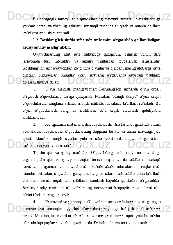 Bu   pedagogik   tamoyillar   o’quvchilarning   mavzuni   samarali   o’zlashtirishiga
yordam  beradi va ularning sifatlarni mustaqil  ravishda aniqlash va nutqda qo’llash
ko’nikmalarini rivojlantiradi.
1.2. Boshlang’ich  sinfda  sifat  so’z  turkumini   o’rgatishda  qo’llaniladigan
asosiy amaliy mashg’ulotlar
O’quvchilarning   sifat   so’z   turkumiga   qiziqishini   oshirish   uchun   dars
jarayonida   turli   interaktiv   va   amaliy   usullardan   foydalanish   samaralidir.
Boshlang’ich sinf o’quvchilari ko’pincha o’yinlar va qiziqarli mashg’ulotlarga katta
qiziqish   bildiradilar.   Shunday   ekan,   sifatlarni   o’rganishda   quyidagi   usullarni
qo’llash tavsiya etiladi:
1. O’yin   shaklida   mashg’ulotlar :   Boshlang’ich   sinflarda   o’yin   orqali
o’rganish   o’quvchilarni   darsga   qiziqtiradi.   Masalan,   “Rangli   dunyo”   o’yini   orqali
o’quvchilardan  ranglarni   sifatlar  sifatida   ishlatib,  narsalarni   ta’riflash  so’raladi.  Bu
o’yin   o’quvchilarda   rang   va   shakllarni   so’z   orqali   ifodalash   qobiliyatini
shakllantiradi.
2. Ko’rgazmali materiallardan foydalanish : Sifatlarni o’rganishda vizual
vositalardan   foydalanish   o’quvchilarning   diqqatini   tortadi   va   ularni   mavzuga   jalb
qiladi.   Masalan,   rangli   suratlar   yoki   narsalar   yordamida   o’quvchilarga   sifatni
tushuntirish yanada samarali bo’ladi.
Topshiriqlar   va   ijodiy   mashqlar:   O’quvchilarga   sifat   so’zlarini   o’z   ichiga
olgan   topshiriqlar   va   ijodiy   mashqlar   berish   orqali   ularda   sifatlarni   mustaqil
ravishda   o’rganish   va   o’zlashtirish   ko’nikmalarko’nikmalarini   rivojlantirish
mumkin. Masalan, o’quvchilarga uy atrofidagi narsalarni turli sifatlar bilan ta’riflash
vazifasini   berish   orqali   ular   sifatlarni   kundalik   hayotda   qo’llashni   o’rganadilar.
Bunday   ijodiy   mashqlar   o’quvchilarning   tasavvurini   kengaytiradi   va   ularni   o’z-
o’zini ifoda qilishga undaydi.
4. Krossvord va jumboqlar : O’quvchilar uchun sifatlarni o’z ichiga olgan
krossvord   va   jumboqlar   tayyorlash   ularni   dars   jarayoniga   faol   jalb   qilish   imkonini
beradi. Masalan, krossvord orqali sifat so’zlarining ma’nosini topish yoki bu so’zlar
ishtirokidagi gaplarni tuzish o’quvchilarda fikrlash qobiliyatini rivojlantiradi. 