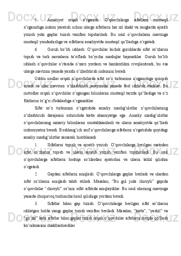 5. Amaliyot   orqali   o’rganish :   O’quvchilarga   sifatlarni   mustaqil
o’rganishga imkon yaratish uchun ularga sifatlarni har xil shakl va ranglarda ajratib
yozish   yoki   gaplar   tuzish   vazifasi   topshiriladi.   Bu   usul   o’quvchilarni   mavzuga
mustaqil yondashishga va sifatlarni amaliyotda mustaqil qo’llashga o’rgatadi.
6. Guruh   bo’lib   ishlash :   O’quvchilar   kichik   guruhlarda   sifat   so’zlarini
topish   va   turli   narsalarni   ta’riflash   bo’yicha   mashqlar   bajaradilar.   Guruh   bo’lib
ishlash   o’quvchilar   o’rtasida   o’zaro   yordam   va   hamkorlikni   rivojlantiradi,   bu   esa
ularga mavzuni yanada yaxshi o’zlashtirish imkonini beradi.
Ushbu   usullar   orqali   o’quvchilarda   sifat   so’z   turkumini   o’rganishga   qiziqish
ortadi   va   ular   mavzuni   o’zlashtirish   jarayonida   yanada   faol   ishtirok   etadilar.   Bu
metodlar orqali o’quvchilar o’rgangan bilimlarini mustaqil tarzda qo’llashga va o’z
fikrlarini to’g’ri ifodalashga o’rganadilar.
Sifat   so’z   turkumini   o’rgatishda   amaliy   mashg’ulotlar   o’quvchilarning
o’zlashtirish   darajasini   oshirishda   katta   ahamiyatga   ega.   Amaliy   mashg’ulotlar
o’quvchilarning   nazariy   bilimlarini   mustahkamlash   va   ularni   amaliyotda   qo’llash
imkoniyatini beradi. Boshlang’ich sinf o’quvchilariga sifatlarni o’rgatishda quyidagi
amaliy mashg’ulotlar samarali hisoblanadi:
1. Sifatlarni   topish   va   ajratib   yozish :   O’quvchilarga   berilgan   matndan
sifat   so’zlarini   topish   va   ularni   ajratib   yozish   vazifasi   topshiriladi.   Bu   usul
o’quvchilarga   sifatlarni   boshqa   so’zlardan   ajratishni   va   ularni   tahlil   qilishni
o’rgatadi.
2. Gapdan   sifatlarni   aniqlash :   O’quvchilarga   gaplar   beriladi   va   ulardan
sifat   so’zlarini   aniqlash   talab   etiladi.   Masalan,   “Bu   gul   juda   chiroyli”   gapida
o’quvchilar  “chiroyli” so’zini  sifat sifatida aniqlaydilar. Bu usul  ularning mavzuga
yanada chuqurroq tushuncha hosil qilishiga yordam beradi.
3. Sifatlar   bilan   gap   tuzish :   O’quvchilarga   berilgan   sifat   so’zlarini
ishlatgan   holda  yangi   gaplar   tuzish   vazifasi   beriladi.  Masalan,   “katta”,   “yashil”   va
“go’zal” kabi sifatlar bilan gaplar tuzish orqali o’quvchilar sifatlarni nutqda qo’llash
ko’nikmasini shakllantiradilar.