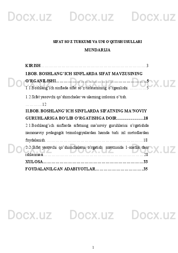 SIFAT SO`Z TURKUMI VA UNI O`QITISH USULLARI  
MUNDARIJA
KIRISH … ……………………………………………………………….3
I.BOB. BOSHLANG’ICH SINFLARDA SIFAT MAVZUSINING 
O’RGANILISHI………………………………………………………...5
1.1.Boshlang’ich sinflada sifat so’z turkumining   o’rganilishi. …………5
1.2.Sifat yasovchi qo‘shimchalar va ularning imlosini   o‘tish. 
………....12
II.BOB. BOSHLANG’ICH SINFLARDA SIFATNING MA’NOVIY 
GURUHLARIGA BO’LIB O’RGATISHGA   DOIR..........................18
2.1.Boshlang’ich   sinflarda   sifatning   ma’noviy   guruhlarini   o’rgatishda
zamonaviy   pedagogik   texnologiyalardan   hamda   turli   xil   metodlardan
foydalanish. ……………………………………………………………18
2.2   Sifat   yasovchi   qo’shimchalarni   o’rgatish     mavzusida   1-soatlik   dasr
ishlanmasi………………………………………………………………28
XULOSA ………………………………………………………………33
FOYDALANILGAN ADABIYOTLAR ……………………………..35
1 
