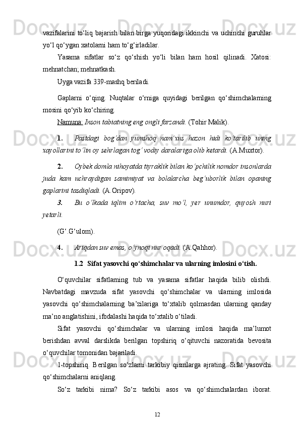 vazifalarini to‘liq bajarish bilan birga yuqoridagi ikkinchi va uchinchi guruhlar
yo‘l qo‘ygan xatolarni ham   to‘g‘irladilar.
Yasama   sifatlar   so‘z   qo‘shish   yo‘li   bilan   ham   hosil   qilinadi.   Xatosi:
mehnatchan; mehnatkash.
Uyga vazifa 339-mashq beriladi.
Gaplarni   o‘qing.   Nuqtalar   o‘rniga   quyidagi   berilgan   qo‘shimchalarning
mosini qo‘yib ko‘chiring.
Namuna:   Inson tabiatning eng ongli farzandi.  (Tohir Malik).
1. Pastdagi   bog‘dan   yumshoq   nam’xus   hazon   hidi   ko‘tarilib   uning
xayollarini to‘lin oy sehrlagan tog‘ vodiy daralariga olib ketardi.   (A.Muxtor).
2. Oybek domla nihoyatda tiyraklik bilan ko‘pchilik nomdor insonlarda
juda   kam   uchraydigan   samimiyat   va   bolalarcha   beg‘uborlik   bilan   opaning
gaplarini tasdiqladi.   (A.Oripov).
3. Bu  o‘lkada  iqlim  o‘rtacha,  suv  mo‘l,  yer  unumdor,  quyosh  nuri
yetarli.
(G‘.G‘ulom).
4. Ariqdan suv emas, o‘ynoqi nur oqadi.   (A.Qahhor).
1.2   Sifat yasovchi qo‘shimchalar va ularning imlosini   o‘tish.
O‘quvchilar   sifatlarning   tub   va   yasama   sifatlar   haqida   bilib   olishdi.
Navbatdagi   mavzuda   sifat   yasovchi   qo‘shimchalar   va   ularning   imlosida
yasovchi   qo‘shimchalarning   ba’zilariga   to‘xtalib   qolmasdan   ularning   qanday
ma’no anglatishini, ifodalashi haqida to‘xtalib   o‘tiladi.
Sifat   yasovchi   qo‘shimchalar   va   ularning   imlosi   haqida   ma’lumot
berishdan   avval   darslikda   berilgan   topshiriq   o‘qituvchi   nazoratida   bevosita
o‘quvchilar tomonidan bajariladi.
1-topshiriq.   Berilgan   so‘zlarni   tarkibiy   qismlarga   ajrating.   Sifat   yasovchi
qo‘shimchalarni aniqlang.
So‘z   tarkibi   nima?   So‘z   tarkibi   asos   va   qo‘shimchalardan   iborat.
12 