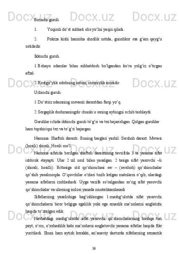 Birinchi guruh
1. Yoqimli do‘st suhbati olis yo‘lni yaqin qiladi.
2. Pokiza   kishi   hamisha   shodlik   ustida,   gunohkor   esa   g‘am   qayg‘u
ostidadir.
Ikkinchi guruh.
1. Behayo   odamlar   bilan   suhbatdosh   bo‘lgandan   ko‘ra   yolg‘iz   o‘tirgan
afzal.
2. Rostgo‘ylik odobning ustuni, insoniylik   asosidir.
Uchinchi guruh.
1. Do‘stsiz odamning mevasiz daraxtdan farqi   yo‘q.
2. Sergaplik dushmaningdir chunki u sening aybingni ochib   tashlaydi.
Guruhlar ichida ikkinchi guruh to‘g‘ri va tez bajarishgan. Qolgan guruhlar 
ham topshiriqni tez va to‘g‘ri   bajargan.
Namuna:   Shaftoli   daraxti.   Buning  barglari   yashil.   Sershoh   daraxt.  Mevasi
(hosili) shirali. Hosili mo‘l.
Namuna   sifatida   berilgan   shaftoli   daraxtining   tavsifida   3   ta   yasama   sifat
ishtirok   etayapti.   Ular   2   xil   usul   bilan   yasalgan.   2   tasiga   sifat   yasovchi   –li
(shirali,   hosilli).   Bittasiga   old   qo‘shimchasi   ser   –   (sershoh)   qo‘shimchalar
qo‘shib yasalmoqda.  O‘quvchilar  o‘zlari tuzib kelgan matnlarni  o‘qib, ulardagi
yasama   sifatlarni   izohlashadi.   Uyga   vazifa   so‘ralgandan   so‘ng   sifat   yasovchi
qo‘shimchalar va ularning imlosi yanada mustahkamlanadi
Sifatlarning   yasalishiga   bag‘ishlangan   1-mashg‘ulotda   sifat   yasovchi
qo‘shimchalarni   biror   belgiga   egalilik   yoki   ega   emaslik   ma’nolarini   anglatishi
haqida to‘xtalgan edik.
Navbatdagi   mashg‘ulotda   sifat   yasovchi   qo‘shimchalarning   boshqa   turi
payt, o‘rin, o‘xshashlik kabi ma’nolarni anglatuvchi yasama sifatlar haqida fikr
yuritiladi.   Shuni   ham   aytish   kerakki,   an’anaviy   dasturda   sifatlarning   semantik
16 