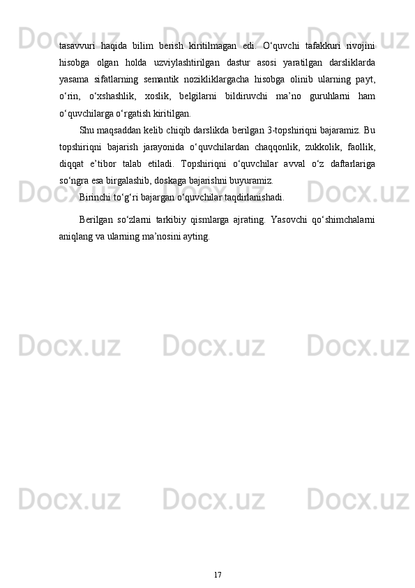 tasavvuri   haqida   bilim   berish   kiritilmagan   edi.   O‘quvchi   tafakkuri   rivojini
hisobga   olgan   holda   uzviylashtirilgan   dastur   asosi   yaratilgan   darsliklarda
yasama   sifatlarning   semantik   nozikliklargacha   hisobga   olinib   ularning   payt,
o‘rin,   o‘xshashlik,   xoslik,   belgilarni   bildiruvchi   ma’no   guruhlarni   ham
o‘quvchilarga o‘rgatish   kiritilgan.
Shu maqsaddan kelib chiqib darslikda berilgan 3-topshiriqni bajaramiz. Bu
topshiriqni   bajarish   jarayonida   o‘quvchilardan   chaqqonlik,   zukkolik,   faollik,
diqqat   e’tibor   talab   etiladi.   Topshiriqni   o‘quvchilar   avval   o‘z   daftarlariga
so‘ngra esa birgalashib, doskaga bajarishni buyuramiz.
Birinchi to‘g‘ri bajargan o‘quvchilar taqdirlanishadi.
Berilgan   so‘zlarni   tarkibiy   qismlarga   ajrating.   Yasovchi   qo‘shimchalarni
aniqlang va ularning ma’nosini ayting.
17 