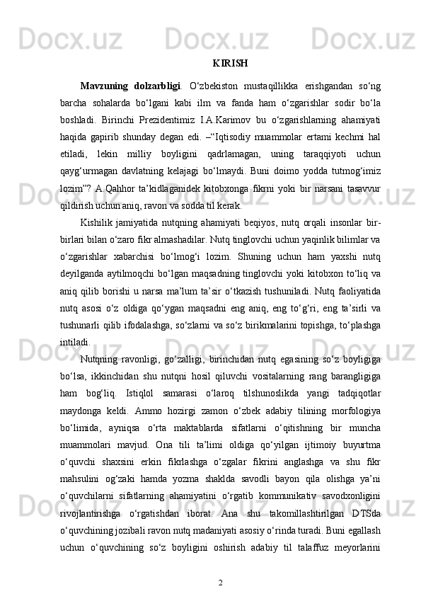 KIRISH
Mavzuning   dolzarbligi .   O‘zbekiston   mustaqillikka   erishgandan   so‘ng
barcha   sohalarda   bo‘lgani   kabi   ilm   va   fanda   ham   o‘zgarishlar   sodir   bo‘la
boshladi.   Birinchi   Prezidentimiz   I.A.Karimov   bu   o‘zgarishlarning   ahamiyati
haqida   gapirib   shunday   degan   edi.   –“Iqtisodiy   muammolar   ertami   kechmi   hal
etiladi,   lekin   milliy   boyligini   qadrlamagan,   uning   taraqqiyoti   uchun
qayg‘urmagan   davlatning   kelajagi   bo‘lmaydi.   Buni   doimo   yodda   tutmog‘imiz
lozim”?   A.Qahhor   ta’kidlaganidek   kitobxonga   fikrni   yoki   bir   narsani   tasavvur
qildirish uchun aniq, ravon va sodda til kerak.
Kishilik   jamiyatida   nutqning   ahamiyati   beqiyos,   nutq   orqali   insonlar   bir-
birlari bilan o‘zaro fikr almashadilar. Nutq tinglovchi uchun yaqinlik bilimlar va
o‘zgarishlar   xabarchisi   bo‘lmog‘i   lozim.   Shuning   uchun   ham   yaxshi   nutq
deyilganda  aytilmoqchi  bo‘lgan maqsadning  tinglovchi   yoki  kitobxon to‘liq va
aniq   qilib   borishi   u   narsa   ma’lum   ta’sir   o‘tkazish   tushuniladi.   Nutq   faoliyatida
nutq   asosi   o‘z   oldiga   qo‘ygan   maqsadni   eng   aniq,   eng   to‘g‘ri,   eng   ta’sirli   va
tushunarli qilib ifodalashga, so‘zlarni va so‘z birikmalarini topishga, to‘plashga
intiladi.
Nutqning   ravonligi,   go‘zalligi,   birinchidan   nutq   egasining   so‘z   boyligiga
bo‘lsa,   ikkinchidan   shu   nutqni   hosil   qiluvchi   vositalarning   rang   barangligiga
ham   bog‘liq.   Istiqlol   samarasi   o‘laroq   tilshunoslikda   yangi   tadqiqotlar
maydonga   keldi.   Ammo   hozirgi   zamon   o‘zbek   adabiy   tilining   morfologiya
bo‘limida,   ayniqsa   o‘rta   maktablarda   sifatlarni   o‘qitishning   bir   muncha
muammolari   mavjud.   Ona   tili   ta’limi   oldiga   qo‘yilgan   ijtimoiy   buyurtma
o‘quvchi   shaxsini   erkin   fikrlashga   o‘zgalar   fikrini   anglashga   va   shu   fikr
mahsulini   og‘zaki   hamda   yozma   shaklda   savodli   bayon   qila   olishga   ya’ni
o‘quvchilarni   sifatlarning   ahamiyatini   o‘rgatib   kommunikativ   savodxonligini
rivojlantirishga   o‘rgatishdan   iborat.   Ana   shu   takomillashtirilgan   DTSda
o‘quvchining jozibali ravon nutq madaniyati asosiy o‘rinda turadi. Buni egallash
uchun   o‘quvchining   so‘z   boyligini   oshirish   adabiy   til   talaffuz   meyorlarini
2 