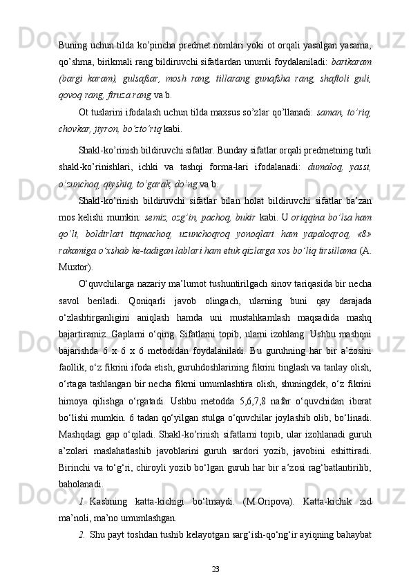Buning uchun tilda ko’pincha predmet nomlari yoki ot orqali yasalgan yasama,
qo’shma, birikmali rang bildiruvchi sifatlardan unumli foydalaniladi:  barikaram
(bargi   karam),   gulsafsar,   mosh   rang,   tillarang   gunafsha   rang,   shaftoli   guli,
qovoq rang, firuza rang  va   b.
Ot tuslarini ifodalash uchun tilda maxsus so’zlar qo’llanadi:   saman, to’riq,
chovkar, jiyron, bo’zto’riq  kabi.
Shakl-ko’rinish bildiruvchi sifatlar. Bunday sifatlar orqali predmetning turli
shakl-ko’rinishlari,   ichki   va   tashqi   forma-lari   ifodalanadi:   dumaloq,   yassi,
o’zunchoq, qiyshiq, to’garak, do’ng  va b.
Shakl-ko’rinish   bildiruvchi   sifatlar   bilan   holat   bildiruvchi   sifatlar   ba’zan
mos kelishi mumkin:   semiz, ozg’in, pachoq, bukir   kabi. U   oriqqina bo’lsa ham
qo’li,   boldirlari   tiqmachoq,   uzunchoqroq   yonoqlari   ham   yapaloqroq,   «8»
rakamiga o’xshab ke-tadigan lablari ham etuk qizlarga xos bo’liq tirsillama  (A.
Muxtor).
O‘quvchilarga nazariy ma’lumot tushuntirilgach sinov tariqasida bir necha
savol   beriladi.   Qoniqarli   javob   olingach,   ularning   buni   qay   darajada
o‘zlashtirganligini   aniqlash   hamda   uni   mustahkamlash   maqsadida   mashq
bajartiramiz.   Gaplarni   o‘qing.  Sifatlarni   topib,   ularni   izohlang.   Ushbu   mashqni
bajarishda   6   x   6   x   6   metodidan   foydalaniladi.   Bu   guruhning   har   bir   a’zosini
faollik, o‘z fikrini ifoda etish, guruhdoshlarining fikrini tinglash va tanlay olish,
o‘rtaga   tashlangan   bir   necha   fikrni   umumlashtira   olish,   shuningdek,   o‘z   fikrini
himoya   qilishga   o‘rgatadi.   Ushbu   metodda   5,6,7,8   nafar   o‘quvchidan   iborat
bo‘lishi mumkin. 6 tadan qo‘yilgan stulga o‘quvchilar joylashib olib, bo‘linadi.
Mashqdagi   gap   o‘qiladi.   Shakl-ko’rinish   sifatlarni   topib,   ular   izohlanadi   guruh
a’zolari   maslahatlashib   javoblarini   guruh   sardori   yozib,   javobini   eshittiradi.
Birinchi va to‘g‘ri, chiroyli yozib bo‘lgan guruh har bir a’zosi rag‘batlantirilib,
baholanadi.
1. Kasbning   katta-kichigi   bo‘lmaydi.   (M.Oripova).   Katta-kichik   zid
ma’noli, ma’no umumlashgan.
2. Shu payt toshdan tushib kelayotgan sarg‘ish-qo‘ng‘ir ayiqning bahaybat
23