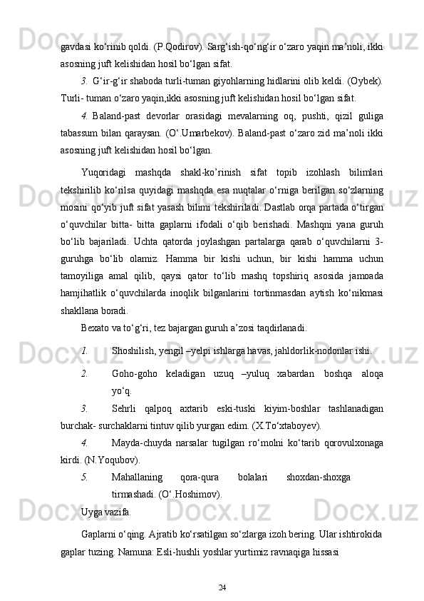 gavdasi ko‘rinib qoldi. (P.Qodirov). Sarg‘ish-qo‘ng‘ir o‘zaro yaqin ma’noli, ikki
asosning juft kelishidan hosil bo‘lgan   sifat.
3. G‘ir-g‘ir shaboda turli-tuman giyohlarning hidlarini olib keldi. (Oybek).
Turli- tuman o‘zaro yaqin,ikki asosning juft kelishidan hosil bo‘lgan   sifat.
4. Baland-past   devorlar   orasidagi   mevalarning   oq,   pushti,   qizil   guliga
tabassum  bilan qaraysan. (O‘.Umarbekov). Baland-past o‘zaro zid ma’noli ikki
asosning juft kelishidan hosil   bo‘lgan.
Yuqoridagi   mashqda   shakl-ko’rinish   sifat   topib   izohlash   bilimlari
tekshirilib   ko‘rilsa   quyidagi   mashqda   esa   nuqtalar   o‘rniga   berilgan   so‘zlarning
mosini qo‘yib juft sifat yasash bilimi tekshiriladi. Dastlab orqa partada o‘tirgan
o‘quvchilar   bitta-   bitta   gaplarni   ifodali   o‘qib   berishadi.   Mashqni   yana   guruh
bo‘lib   bajariladi.   Uchta   qatorda   joylashgan   partalarga   qarab   o‘quvchilarni   3-
guruhga   bo‘lib   olamiz.   Hamma   bir   kishi   uchun,   bir   kishi   hamma   uchun
tamoyiliga   amal   qilib,   qaysi   qator   to‘lib   mashq   topshiriq   asosida   jamoada
hamjihatlik   o‘quvchilarda   inoqlik   bilganlarini   tortinmasdan   aytish   ko‘nikmasi
shakllana   boradi.
Bexato va to‘g‘ri, tez bajargan guruh a’zosi   taqdirlanadi.
1. Shoshilish, yengil –yelpi ishlarga havas, jahldorlik-nodonlar   ishi.
2. Goho-goho keladigan uzuq –yuluq xabardan boshqa aloqa
yo‘q. 
3. Sehrli   qalpoq   axtarib   eski-tuski   kiyim-boshlar   tashlanadigan
burchak- surchaklarni tintuv qilib yurgan edim.   (X.To‘xtaboyev).
4. Mayda-chuyda   narsalar   tugilgan   ro‘molni   ko‘tarib   qorovulxonaga
kirdi. (N.Yoqubov).
5. Mahallaning qora-qura bolalari shoxdan-shoxga
tirmashadi.  (O‘.Hoshimov).
Uyga vazifa.
Gaplarni o‘qing. Ajratib ko‘rsatilgan so‘zlarga izoh bering. Ular ishtirokida
gaplar tuzing. Namuna: Esli-hushli yoshlar yurtimiz ravnaqiga hissasi 
24