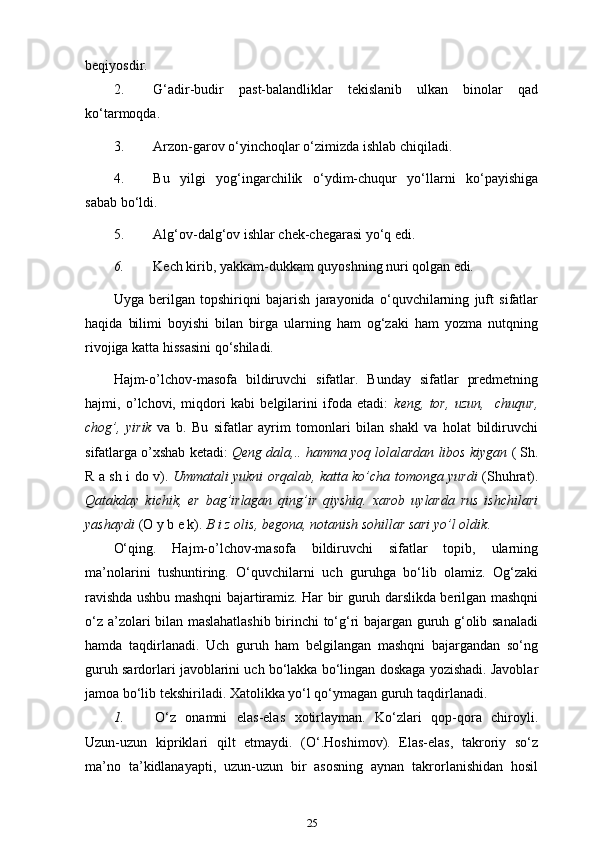 beqiyosdir.
2. G‘adir-budir   past-balandliklar   tekislanib   ulkan   binolar   qad
ko‘tarmoqda.
3. Arzon-garov o‘yinchoqlar o‘zimizda ishlab   chiqiladi.
4. Bu   yilgi   yog‘ingarchilik   o‘ydim-chuqur   yo‘llarni   ko‘payishiga
sabab   bo‘ldi.
5. Alg‘ov-dalg‘ov ishlar chek-chegarasi yo‘q   edi.
6. Kech kirib, yakkam-dukkam quyoshning nuri qolgan   edi .
Uyga   berilgan   topshiriqni   bajarish   jarayonida   o‘quvchilarning   juft   sifatlar
haqida   bilimi   boyishi   bilan   birga   ularning   ham   og‘zaki   ham   yozma   nutqning
rivojiga katta hissasini qo‘shiladi.
Hajm-o’lchov-masofa   bildiruvchi   sifatlar.   Bunday   sifatlar   predmetning
hajmi,   o’lchovi,   miqdori   kabi   belgilarini   ifoda   etadi:   keng,   tor,   uzun,     chuqur,
chog’,   yirik   va   b.   Bu   sifatlar   ayrim   tomonlari   bilan   shakl   va   holat   bildiruvchi
sifatlarga o’xshab ketadi:  Qeng dala,.. hamma yoq lolalardan libos kiygan  ( Sh.
R a sh i do v).   Ummatali yukni orqalab, katta ko’cha tomonga yurdi   (Shuhrat).
Qatakday   kichik,   er   bag’irlagan   qing’ir   qiyshiq.   xarob   uylarda   rus   ishchilari
yashaydi  (O y b e k).  B i z olis, begona, notanish sohillar sari yo’l   oldik .
O‘qing.   Hajm-o’lchov-masofa   bildiruvchi   sifatlar   topib,   ularning
ma’nolarini   tushuntiring.   O‘quvchilarni   uch   guruhga   bo‘lib   olamiz.   Og‘zaki
ravishda ushbu mashqni bajartiramiz. Har bir guruh darslikda berilgan mashqni
o‘z a’zolari bilan maslahatlashib birinchi to‘g‘ri bajargan guruh g‘olib sanaladi
hamda   taqdirlanadi.   Uch   guruh   ham   belgilangan   mashqni   bajargandan   so‘ng
guruh sardorlari javoblarini uch bo‘lakka bo‘lingan doskaga yozishadi. Javoblar
jamoa bo‘lib tekshiriladi. Xatolikka yo‘l qo‘ymagan guruh taqdirlanadi.
1. O‘z   onamni   elas-elas   xotirlayman.   Ko‘zlari   qop-qora   chiroyli.
Uzun-uzun   kipriklari   qilt   etmaydi.   (O‘.Hoshimov).   Elas-elas,   takroriy   so‘z
ma’no   ta’kidlanayapti,   uzun-uzun   bir   asosning   aynan   takrorlanishidan   hosil
25 