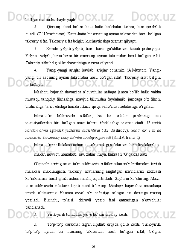 bo‘lgan ma’no kuchaytiryapti.
2. Qishloq   obod   bo‘lsa   katta-katta   ko‘chalar   tushsa,   kim   qarshilik
qiladi. (O‘.Umarbekov). Katta-katta bir asosning aynan takroridan hosil bo‘lgan
takroriy sifat. Takroriy sifat belgini kuchaytirishga xizmat   qilyapti.
3. Kimdir   yelpib-yelpib,   barra-barra   go‘shtlardan   kabob   pishiryapti.
Yelpib-   yelpib,   barra-barra   bir   asosning   aynan   takroridan   hosil   bo‘lgan   sifat.
Takroriy sifat belgini kuchaytirishga xizmat   qilyapti.
4. Yangi-yangi   ariqlar   kavlab,   ariqlar   ochamiz.   (A.Muxtor).   Yangi-
yangi   bir   asosning   aynan   takroridan   hosil   bo‘lgan   sifat.   Takroriy   sifat   belgini
ta’kidlaydi.
Mashqni   bajarish   davomida   o‘quvchilar   nafaqat   jamoa   bo‘lib   balki   yakka
mustaqil   tanqidiy  fikrlashga,   mavjud   bilimidan   foydalanib,  jamoaga   o‘z  fikrini
bildirishga, ta’sir etishga hamda fikrini qisqa va lo‘nda ifodalashga o‘rgatadi.
Maza-ta’m   bildiruvchi   sifatlar,   Bu   tur   sifatlar   predmetga   xos
xususiyatlardan   biri   bo’lgan   maza-ta’mni   ifodalashga   xizmat   etadi:   U   xuddi
nordon   olma   egandek   yuzlarini   burishtirdi   (Sh.   Rashidov).   Sho’r   ko’   l   m   ak
ichaverib Tursunboy choy ta’mini unutayozgan edi  (Said A h m a   d).
Maza-ta’mni ifodalash uchun ot turkumidagi so’zlardan   ham foydalaniladi:
shakar, novvot, nomakob, suv, zahar, miya, kakra (G’G’qaxra) kabi.
O‘quvchilarning maza-ta’m bildiruvchi sifatlar bilan so‘z birikmalari tuzish
malakasi   shakllangach,   takroriy   sifatlarning   anglatgan   ma’nolarini   izohlash
ko‘nikmasini hosil qilish uchun mashq bajartiriladi. Gaplarni ko‘chiring. Maza-
ta’m   bildiruvchi   sifatlarni   topib   izohlab   bering.   Mashqni   bajarishda   musobaqa
tarzda   o‘tkazamiz.   Hamma   avval   o‘z   daftariga   so‘ngra   esa   doskaga   mashq
yoziladi.   Birinchi,   to‘g‘ri,   chiroyli   yozib   faol   qatnashgan   o‘quvchilar
baholanadi.
1. Yirik-yirik tomchilar yer-u ko‘kni savalay   ketdi.
2. To‘p-to‘p   daraxtlar   tag‘in   lipillab   orqada   qolib   ketdi.   Yirik-yirik,
to‘p-to‘p   aynan   bir   asosning   takroridan   hosil   bo‘lgan   sifat,   belgini
26