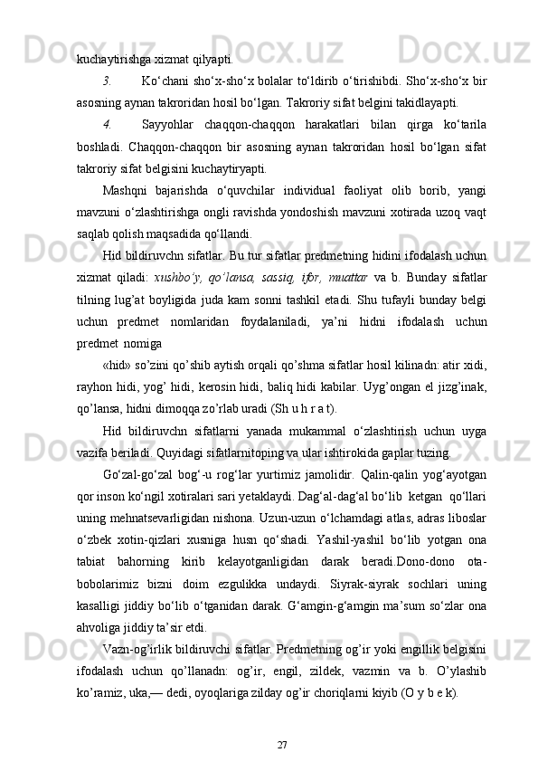kuchaytirishga xizmat   qilyapti.
3. Ko‘chani sho‘x-sho‘x bolalar to‘ldirib o‘tirishibdi. Sho‘x-sho‘x bir
asosning aynan takroridan hosil bo‘lgan. Takroriy sifat belgini takidlayapti.
4. Sayyohlar   chaqqon-chaqqon   harakatlari   bilan   qirga   ko‘tarila
boshladi.   Chaqqon-chaqqon   bir   asosning   aynan   takroridan   hosil   bo‘lgan   sifat
takroriy sifat belgisini   kuchaytiryapti .
Mashqni   bajarishda   o‘quvchilar   individual   faoliyat   olib   borib,   yangi
mavzuni o‘zlashtirishga ongli ravishda yondoshish mavzuni xotirada uzoq vaqt
saqlab qolish maqsadida qo‘llandi.
Hid bildiruvchn sifatlar. Bu tur sifatlar predmetning hidini ifodalash uchun
xizmat   qiladi:   xushbo’y,   qo’lansa,   sassiq,   ifor,   muattar   va   b.   Bunday   sifatlar
tilning   lug’at   boyligida   juda   kam   sonni   tashkil   etadi.   Shu   tufayli   bunday   belgi
uchun   predmet   nomlaridan   foydalaniladi,   ya’ni   hidni   ifodalash   uchun
predmet   nomiga
«hid» so’zini qo’shib aytish orqali qo’shma sifatlar hosil kilinadn: atir xidi,
rayhon hidi, yog’ hidi, kerosin hidi, baliq hidi  kabilar. Uyg’ongan el  jizg’inak,
qo’lansa, hidni dimoqqa zo’rlab uradi (Sh u h r a t).
Hid   bildiruvchn   sifatlarni   yanada   mukammal   o‘zlashtirish   uchun   uyga
vazifa beriladi. Quyidagi sifatlarnitoping va ular ishtirokida gaplar   tuzing.
Go‘zal-go‘zal   bog‘-u   rog‘lar   yurtimiz   jamolidir.   Qalin-qalin   yog‘ayotgan
qor inson ko‘ngil xotiralari sari yetaklaydi. Dag‘al-dag‘al bo‘lib  ketgan  qo‘llari
uning mehnatsevarligidan nishona. Uzun-uzun o‘lchamdagi atlas, adras liboslar
o‘zbek   xotin-qizlari   xusniga   husn   qo‘shadi.   Yashil-yashil   bo‘lib   yotgan   ona
tabiat   bahorning   kirib   kelayotganligidan   darak   beradi.Dono-dono   ota-
bobolarimiz   bizni   doim   ezgulikka   undaydi.   Siyrak-siyrak   sochlari   uning
kasalligi   jiddiy   bo‘lib   o‘tganidan   darak.   G‘amgin-g‘amgin   ma’sum   so‘zlar   ona
ahvoliga jiddiy ta’sir etdi.
Vazn-og’irlik bildiruvchi sifatlar. Predmetning og’ir yoki engillik belgisini
ifodalash   uchun   qo’llanadn:   og’ir,   engil,   zildek,   vazmin   va   b.   O’ylashib
ko’ramiz, uka,— dedi, oyoqlariga zilday og’ir choriqlarni kiyib (O y b e k).
27 