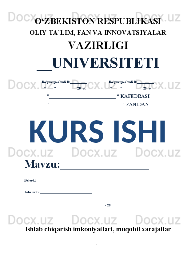 1O‘ZBEKISTON RESPUBLIKASI 
OLIY  TA’LIM, FAN  VA INNOVATSIYALAR
VAZIRLIGI
__UNIVERSITETI
Ro’yxatga olindi №__________                          Ro’yxatga olindi №__________
“_____” ____________20   y.                             “_____” ____________20   y.
“___________________________ “ KAFEDRASI
“_____________________________ “ FANIDAN
KURS ISHI 
Mavzu:________________ 
Bajardi:_________________________________
Tekshirdi:_______________________________
______________ - 20___
Ishlab chiqarish imkoniyatlari, muqobil xarajatlar 