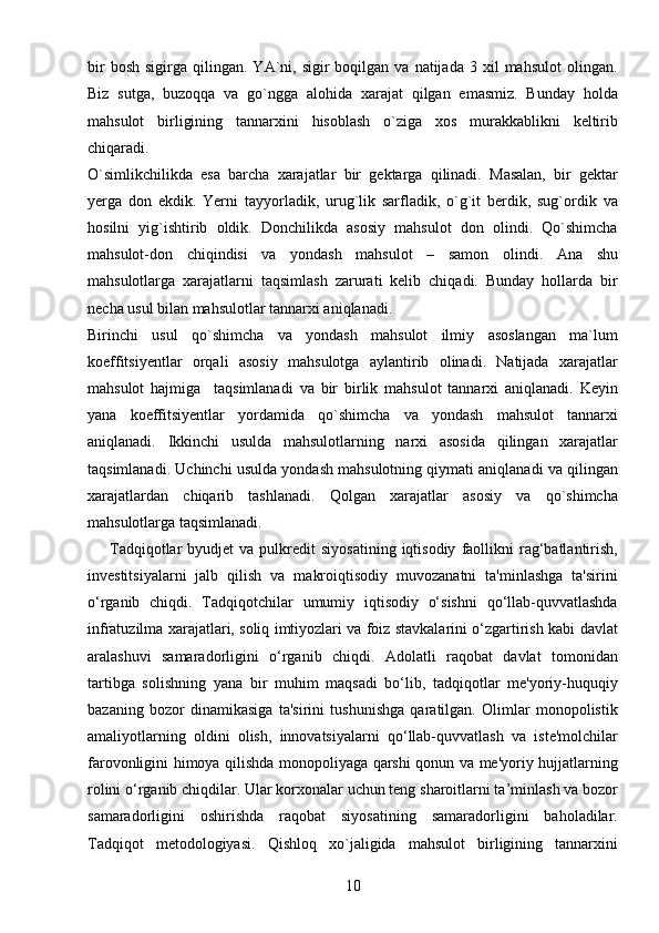 10bir  bosh   sigirga  qilingan.  YA`ni,  sigir  boqilgan  va   natijada   3  xil   mahsulot  olingan.
Biz   sutga,   buzoqqa   va   go`ngga   alohida   xarajat   qilgan   emasmiz.   Bunday   holda
mahsulot   birligining   tannarxini   hisoblash   o`ziga   xos   murakkablikni   keltirib
chiqaradi. 
O`simlikchilikda   esa   barcha   xarajatlar   bir   gektarga   qilinadi.   Masalan,   bir   gektar
yerga   don   ekdik.   Yerni   tayyorladik,   urug`lik   sarfladik,   o`g`it   berdik,   sug`ordik   va
hosilni   yig`ishtirib   oldik.   Donchilikda   asosiy   mahsulot   don   olindi.   Qo`shimcha
mahsulot-don   chiqindisi   va   yondash   mahsulot   –   samon   olindi.   Ana   shu
mahsulotlarga   xarajatlarni   taqsimlash   zarurati   kelib   chiqadi.   Bunday   hollarda   bir
necha usul bilan mahsulotlar tannarxi aniqlanadi. 
Birinchi   usul   qo`shimcha   va   yondash   mahsulot   ilmiy   asoslangan   ma`lum
koeffitsiyentlar   orqali   asosiy   mahsulotga   aylantirib   olinadi.   Natijada   xarajatlar
mahsulot   hajmiga     taqsimlanadi   va   bir   birlik   mahsulot   tannarxi   aniqlanadi.   Keyin
yana   koeffitsiyentlar   yordamida   qo`shimcha   va   yondash   mahsulot   tannarxi
aniqlanadi.   Ikkinchi   usulda   mahsulotlarning   narxi   asosida   qilingan   xarajatlar
taqsimlanadi. Uchinchi usulda yondash mahsulotning qiymati aniqlanadi va qilingan
xarajatlardan   chiqarib   tashlanadi.   Qolgan   xarajatlar   asosiy   va   qo`shimcha
mahsulotlarga taqsimlanadi.
        Tadqiqotlar   byudjet   va  pulkredit   siyosatining  iqtisodiy   faollikni  rag‘batlantirish,
investitsiyalarni   jalb   qilish   va   makroiqtisodiy   muvozanatni   ta'minlashga   ta'sirini
o‘rganib   chiqdi.   Tadqiqotchilar   umumiy   iqtisodiy   o‘sishni   qo‘llab-quvvatlashda
infratuzilma xarajatlari, soliq imtiyozlari va foiz stavkalarini o‘zgartirish kabi davlat
aralashuvi   samaradorligini   o‘rganib   chiqdi.   Adolatli   raqobat   davlat   tomonidan
tartibga   solishning   yana   bir   muhim   maqsadi   bo‘lib,   tadqiqotlar   me'yoriy-huquqiy
bazaning   bozor   dinamikasiga   ta'sirini   tushunishga   qaratilgan.   Olimlar   monopolistik
amaliyotlarning   oldini   olish,   innovatsiyalarni   qo‘llab-quvvatlash   va   iste'molchilar
farovonligini himoya qilishda monopoliyaga qarshi qonun va me'yoriy hujjatlarning
rolini o‘rganib chiqdilar. Ular korxonalar uchun teng sharoitlarni ta’minlash va bozor
samaradorligini   oshirishda   raqobat   siyosatining   samaradorligini   baholadilar.
Tadqiqot   metodologiyasi.   Qishloq   xo`jaligida   mahsulot   birligining   tannarxini 
