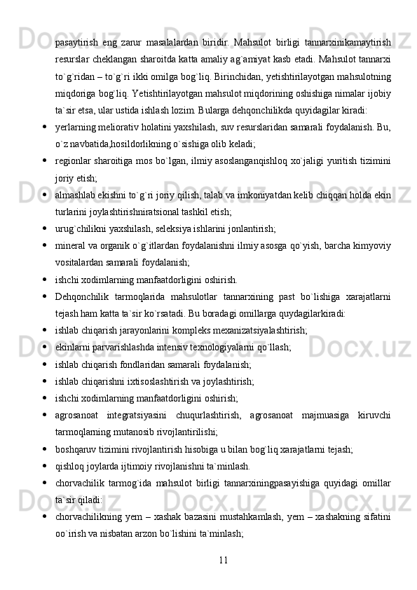 11pasaytirish   eng   zarur   masalalardan   biridir.   Mahsulot   birligi   tannarxinikamaytirish
resurslar cheklangan sharoitda katta amaliy ag`amiyat kasb etadi. Mahsulot tannarxi
to`g`ridan – to`g`ri ikki omilga bog`liq. Birinchidan, yetishtirilayotgan mahsulotning
miqdoriga bog`liq. Yetishtirilayotgan mahsulot miqdorining oshishiga nimalar ijobiy
ta`sir etsa, ular ustida ishlash lozim. Bularga dehqonchilikda quyidagilar kiradi:
 yerlarning meliorativ holatini yaxshilash, suv resurslaridan samarali foydalanish. Bu,
o`z navbatida,hosildorlikning o`sishiga olib keladi;
 regionlar sharoitiga mos bo`lgan, ilmiy asoslanganqishloq  xo`jaligi yuritish tizimini
joriy etish;
 almashlab ekishni to`g`ri joriy qilish, talab va imkoniyatdan kelib chiqqan holda ekin
turlarini joylashtirishniratsional tashkil etish;
 urug`chilikni yaxshilash, seleksiya ishlarini jonlantirish;
 mineral va organik o`g`itlardan foydalanishni ilmiy asosga qo`yish, barcha kimyoviy
vositalardan samarali foydalanish;
 ishchi xodimlarning manfaatdorligini oshirish.
 Dehqonchilik   tarmoqlarida   mahsulotlar   tannarxining   past   bo`lishiga   xarajatlarni
tejash ham katta ta`sir ko`rsatadi. Bu boradagi omillarga quydagilarkiradi:
 ishlab chiqarish jarayonlarini kompleks mexanizatsiyalashtirish;
 ekinlarni parvarishlashda intensiv texnologiyalarni qo`llash;
 ishlab chiqarish fondlaridan samarali foydalanish;
 ishlab chiqarishni ixtisoslashtirish va joylashtirish;
 ishchi xodimlarning manfaatdorligini oshirish;
 agrosanoat   integratsiyasini   chuqurlashtirish,   agrosanoat   majmuasiga   kiruvchi
tarmoqlarning mutanosib rivojlantirilishi;
 boshqaruv tizimini rivojlantirish hisobiga u bilan bog`liq xarajatlarni tejash;
 qishloq joylarda ijtimoiy rivojlanishni ta`minlash.             
 chorvachilik   tarmog`ida   mahsulot   birligi   tannarxiningpasayishiga   quyidagi   omillar
ta`sir qiladi:
 chorvachilikning yem  – xashak bazasini  mustahkamlash,  yem  – xashakning sifatini
oo`irish va nisbatan arzon bo`lishini ta`minlash; 