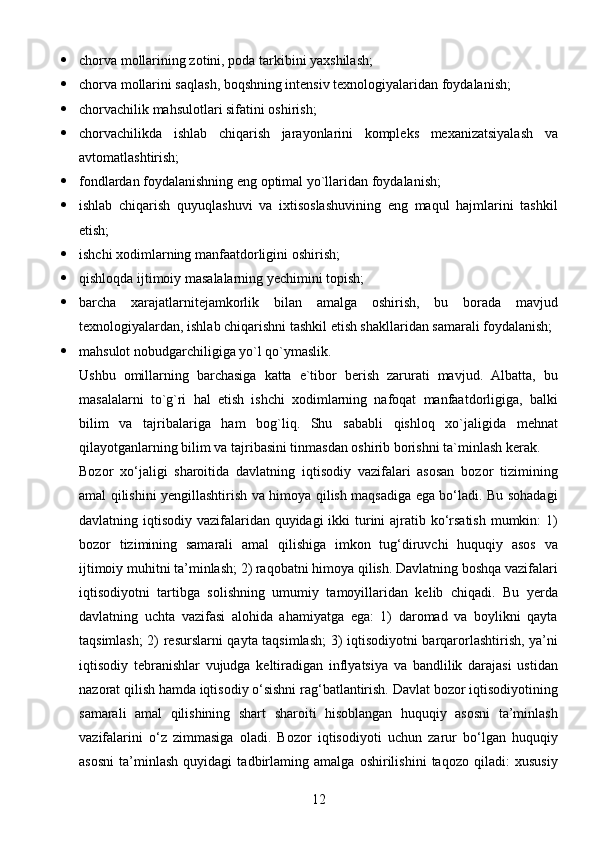 12 chorva mollarining zotini, poda tarkibini yaxshilash;
 chorva mollarini saqlash, boqshning intensiv texnologiyalaridan foydalanish;
 chorvachilik mahsulotlari sifatini oshirish;
 chorvachilikda   ishlab   chiqarish   jarayonlarini   kompleks   mexanizatsiyalash   va
avtomatlashtirish;
 fondlardan foydalanishning eng optimal yo`llaridan foydalanish;
 ishlab   chiqarish   quyuqlashuvi   va   ixtisoslashuvining   eng   maqul   hajmlarini   tashkil
etish;
 ishchi xodimlarning manfaatdorligini oshirish;
 qishloqda ijtimoiy masalalarning yechimini topish; 
 barcha   xarajatlarnitejamkorlik   bilan   amalga   oshirish,   bu   borada   mavjud
texnologiyalardan, ishlab chiqarishni tashkil etish shakllaridan samarali foydalanish;
 mahsulot nobudgarchiligiga yo`l qo`ymaslik.    
Ushbu   omillarning   barchasiga   katta   e`tibor   berish   zarurati   mavjud.   Albatta,   bu
masalalarni   to`g`ri   hal   etish   ishchi   xodimlarning   nafoqat   manfaatdorligiga,   balki
bilim   va   tajribalariga   ham   bog`liq.   Shu   sababli   qishloq   xo`jaligida   mehnat
qilayotganlarning bilim va tajribasini tinmasdan oshirib borishni ta`minlash kerak.
Bozor   xo‘jaligi   sharoitida   davlatning   iqtisodiy   vazifalari   asosan   bozor   tizimining
amal qilishini yengillashtirish va himoya qilish maqsadiga ega bo‘ladi. Bu sohadagi
davlatning iqtisodiy vazifalaridan quyidagi  ikki turini  ajratib ko‘rsatish  mumkin:  1)
bozor   tizimining   samarali   amal   qilishiga   imkon   tug‘diruvchi   huquqiy   asos   va
ijtimoiy muhitni ta’minlash; 2) raqobatni himoya qilish. Davlatning boshqa vazifalari
iqtisodiyotni   tartibga   solishning   umumiy   tamoyillaridan   kelib   chiqadi.   Bu   yerda
davlatning   uchta   vazifasi   alohida   ahamiyatga   ega:   1)   daromad   va   boylikni   qayta
taqsimlash; 2) resurslarni qayta taqsimlash;  3) iqtisodiyotni barqarorlashtirish, ya’ni
iqtisodiy   tebranishlar   vujudga   keltiradigan   inflyatsiya   va   bandlilik   darajasi   ustidan
nazorat qilish hamda iqtisodiy o‘sishni rag‘batlantirish. Davlat bozor iqtisodiyotining
samarali   amal   qilishining   shart   sharoiti   hisoblangan   huquqiy   asosni   ta’minlash
vazifalarini   o‘z   zimmasiga   oladi.   Bozor   iqtisodiyoti   uchun   zarur   bo‘lgan   huquqiy
asosni   ta’minlash   quyidagi   tadbirlaming   amalga   oshirilishini   taqozo   qiladi:   xususiy 