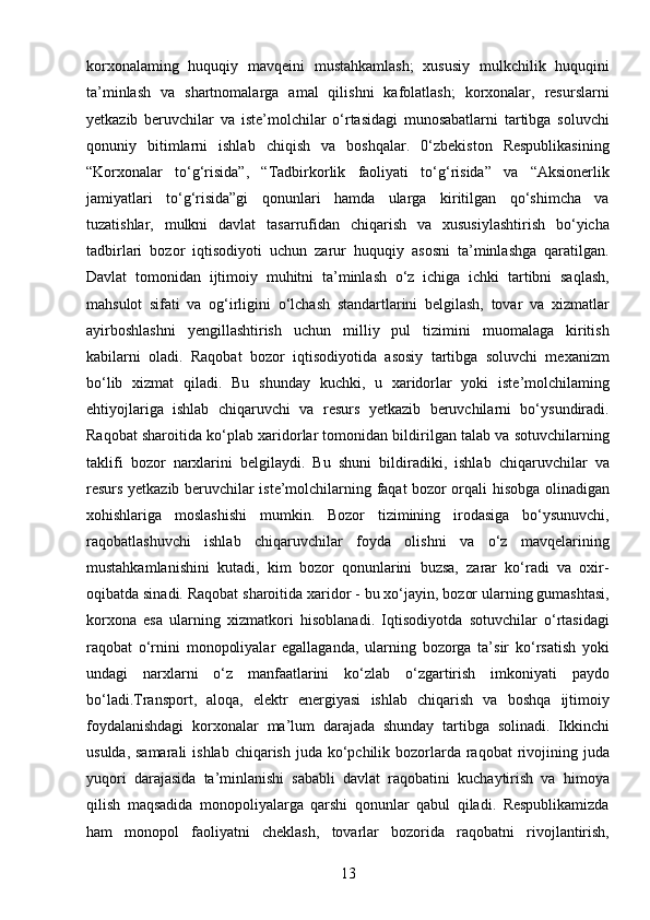 13korxonalaming   huquqiy   mavqeini   mustahkamlash;   xususiy   mulkchilik   huquqini
ta’minlash   va   shartnomalarga   amal   qilishni   kafolatlash;   korxonalar,   resurslarni
yetkazib   beruvchilar   va   iste’molchilar   o‘rtasidagi   munosabatlarni   tartibga   soluvchi
qonuniy   bitimlarni   ishlab   chiqish   va   boshqalar.   0‘zbekiston   Respublikasining
“Korxonalar   to‘g‘risida”,   “Tadbirkorlik   faoliyati   to‘g‘risida”   va   “Aksionerlik
jamiyatlari   to‘g‘risida”gi   qonunlari   hamda   ularga   kiritilgan   qo‘shimcha   va
tuzatishlar,   mulkni   davlat   tasarrufidan   chiqarish   va   xususiylashtirish   bo‘yicha
tadbirlari   bozor   iqtisodiyoti   uchun   zarur   huquqiy   asosni   ta’minlashga   qaratilgan.
Davlat   tomonidan   ijtimoiy   muhitni   ta’minlash   o‘z   ichiga   ichki   tartibni   saqlash,
mahsulot   sifati   va   og‘irligini   o‘lchash   standartlarini   belgilash,   tovar   va   xizmatlar
ayirboshlashni   yengillashtirish   uchun   milliy   pul   tizimini   muomalaga   kiritish
kabilarni   oladi.   Raqobat   bozor   iqtisodiyotida   asosiy   tartibga   soluvchi   mexanizm
bo‘lib   xizmat   qiladi.   Bu   shunday   kuchki,   u   xaridorlar   yoki   iste’molchilaming
ehtiyojlariga   ishlab   chiqaruvchi   va   resurs   yetkazib   beruvchilarni   bo‘ysundiradi.
Raqobat sharoitida ko‘plab xaridorlar tomonidan bildirilgan talab va sotuvchilarning
taklifi   bozor   narxlarini   belgilaydi.   Bu   shuni   bildiradiki,   ishlab   chiqaruvchilar   va
resurs yetkazib beruvchilar iste’molchilarning faqat bozor orqali hisobga olinadigan
xohishlariga   moslashishi   mumkin.   Bozor   tizimining   irodasiga   bo‘ysunuvchi,
raqobatlashuvchi   ishlab   chiqaruvchilar   foyda   olishni   va   o‘z   mavqelarining
mustahkamlanishini   kutadi,   kim   bozor   qonunlarini   buzsa,   zarar   ko‘radi   va   oxir-
oqibatda sinadi. Raqobat sharoitida xaridor - bu xo‘jayin, bozor ularning gumashtasi,
korxona   esa   ularning   xizmatkori   hisoblanadi.   Iqtisodiyotda   sotuvchilar   o‘rtasidagi
raqobat   o‘rnini   monopoliyalar   egallaganda,   ularning   bozorga   ta’sir   ko‘rsatish   yoki
undagi   narxlarni   o‘z   manfaatlarini   ko‘zlab   o‘zgartirish   imkoniyati   paydo
bo‘ladi.Transport,   aloqa,   elektr   energiyasi   ishlab   chiqarish   va   boshqa   ijtimoiy
foydalanishdagi   korxonalar   ma’lum   darajada   shunday   tartibga   solinadi.   Ikkinchi
usulda, samarali  ishlab chiqarish juda  ko‘pchilik bozorlarda  raqobat  rivojining juda
yuqori   darajasida   ta’minlanishi   sababli   davlat   raqobatini   kuchaytirish   va   himoya
qilish   maqsadida   monopoliyalarga   qarshi   qonunlar   qabul   qiladi.   Respublikamizda
ham   monopol   faoliyatni   cheklash,   tovarlar   bozorida   raqobatni   rivojlantirish, 