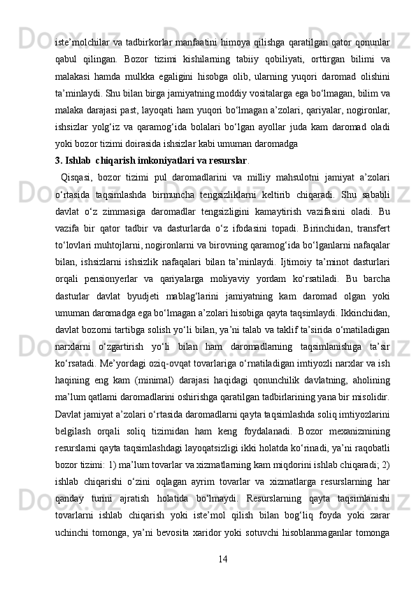 14iste’molchilar   va   tadbirkorlar   manfaatini   himoya   qilishga   qaratilgan   qator   qonunlar
qabul   qilingan.   Bozor   tizimi   kishilarning   tabiiy   qobiliyati,   orttirgan   bilimi   va
malakasi   hamda   mulkka   egaligini   hisobga   olib,   ularning   yuqori   daromad   olishini
ta’minlaydi. Shu bilan birga jamiyatning moddiy vositalarga ega bo‘lmagan, bilim va
malaka darajasi  past, layoqati ham yuqori bo‘lmagan a’zolari, qariyalar, nogironlar,
ishsizlar   yolg‘iz   va   qaramog‘ida   bolalari   bo‘lgan   ayollar   juda   kam   daromad   oladi
yoki bozor tizimi doirasida ishsizlar kabi umuman daromadga 
3. Ishlab  chiqarish imkoniyatlari va resurslar .
  Qisqasi,   bozor   tizimi   pul   daromadlarini   va   milliy   mahsulotni   jamiyat   a’zolari
o‘rtasida   taqsimlashda   birmuncha   tengsizliklarni   keltirib   chiqaradi.   Shu   sababli
davlat   o‘z   zimmasiga   daromadlar   tengsizligini   kamaytirish   vazifasini   oladi.   Bu
vazifa   bir   qator   tadbir   va   dasturlarda   o‘z   ifodasini   topadi.   Birinchidan,   transfert
to‘lovlari muhtojlarni, nogironlarni va birovning qaramog‘ida bo‘lganlarni nafaqalar
bilan,   ishsizlarni   ishsizlik   nafaqalari   bilan   ta’minlaydi.   Ijtimoiy   ta’minot   dasturlari
orqali   pensionyerlar   va   qariyalarga   moliyaviy   yordam   ko‘rsatiladi.   Bu   barcha
dasturlar   davlat   byudjeti   mablag‘larini   jamiyatning   kam   daromad   olgan   yoki
umuman daromadga ega bo‘lmagan a’zolari hisobiga qayta taqsimlaydi. Ikkinchidan,
davlat bozorni tartibga solish yo‘li bilan, ya’ni talab va taklif ta’sirida o‘matiladigan
narxlarni   o‘zgartirish   yo‘li   bilan   ham   daromadlarning   taqsimlanishiga   ta’sir
ko‘rsatadi. Me’yordagi oziq-ovqat tovarlariga o‘rnatiladigan imtiyozli narxlar va ish
haqining   eng   kam   (minimal)   darajasi   haqidagi   qonunchilik   davlatning,   aholining
ma’lum qatlami daromadlarini oshirishga qaratilgan tadbirlarining yana bir misolidir.
Davlat jamiyat a’zolari o‘rtasida daromadlarni qayta taqsimlashda soliq imtiyozlarini
belgilash   orqali   soliq   tizimidan   ham   keng   foydalanadi.   Bozor   mexanizmining
resurslarni qayta taqsimlashdagi layoqatsizligi ikki holatda ko‘rinadi, ya’ni raqobatli
bozor tizimi: 1) ma’lum tovarlar va xizmatlarning kam miqdorini ishlab chiqaradi; 2)
ishlab   chiqarishi   o‘zini   oqlagan   ayrim   tovarlar   va   xizmatlarga   resurslarning   har
qanday   turini   ajratish   holatida   bo‘lmaydi.   Resurslarning   qayta   taqsimlanishi
tovarlarni   ishlab   chiqarish   yoki   iste’mol   qilish   bilan   bog‘liq   foyda   yoki   zarar
uchinchi   tomonga,   ya’ni   bevosita   xaridor   yoki   sotuvchi   hisoblanmaganlar   tomonga 