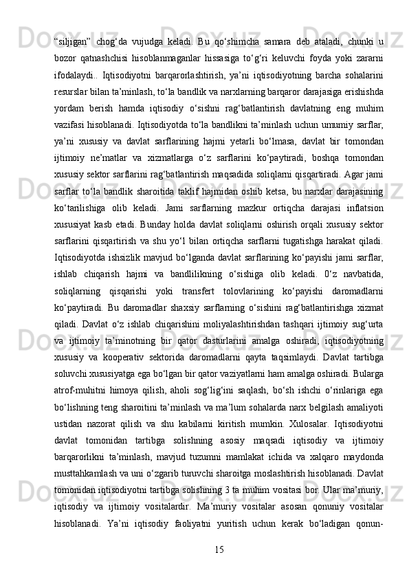 15“siljigan”   chog‘da   vujudga   keladi.   Bu   qo‘shimcha   samara   deb   ataladi,   chunki   u
bozor   qatnashchisi   hisoblanmaganlar   hissasiga   to‘g‘ri   keluvchi   foyda   yoki   zararni
ifodalaydi..   Iqtisodiyotni   barqarorlashtirish,   ya’ni   iqtisodiyotning   barcha   sohalarini
resurslar bilan ta’minlash, to‘la bandlik va narxlarning barqaror darajasiga erishishda
yordam   berish   hamda   iqtisodiy   o‘sishni   rag‘batlantirish   davlatning   eng   muhim
vazifasi hisoblanadi. Iqtisodiyotda to‘la bandlikni ta’minlash uchun umumiy sarflar,
ya’ni   xususiy   va   davlat   sarflarining   hajmi   yetarli   bo‘lmasa,   davlat   bir   tomondan
ijtimoiy   ne’matlar   va   xizmatlarga   o‘z   sarflarini   ko‘paytiradi,   boshqa   tomondan
xususiy sektor sarflarini rag‘batlantirish maqsadida soliqlarni qisqartiradi. Agar jami
sarflar   to‘la   bandlik   sharoitida   taklif   hajmidan   oshib   ketsa,   bu   narxlar   darajasining
ko‘tarilishiga   olib   keladi.   Jami   sarflarning   mazkur   ortiqcha   darajasi   inflatsion
xususiyat   kasb   etadi.   Bunday   holda   davlat   soliqlarni   oshirish   orqali   xususiy   sektor
sarflarini   qisqartirish   va   shu   yo‘l   bilan   ortiqcha   sarflarni   tugatishga   harakat   qiladi.
Iqtisodiyotda ishsizlik  mavjud bo‘lganda davlat  sarflarining ko‘payishi  jami  sarflar,
ishlab   chiqarish   hajmi   va   bandlilikning   o‘sishiga   olib   keladi.   0‘z   navbatida,
soliqlarning   qisqarishi   yoki   transfert   tolovlarining   ko‘payishi   daromadlarni
ko‘paytiradi.   Bu   daromadlar   shaxsiy   sarflarning   o‘sishini   rag‘batlantirishga   xizmat
qiladi.   Davlat   o‘z   ishlab   chiqarishini   moliyalashtirishdan   tashqari   ijtimoiy   sug‘urta
va   ijtimoiy   ta’minotning   bir   qator   dasturlarini   amalga   oshiradi,   iqtisodiyotning
xususiy   va   kooperativ   sektorida   daromadlarni   qayta   taqsimlaydi.   Davlat   tartibga
soluvchi xususiyatga ega bo‘lgan bir qator vaziyatlarni ham amalga oshiradi. Bularga
atrof-muhitni   himoya   qilish,   aholi   sog‘lig‘ini   saqlash,   bo‘sh   ishchi   o‘rinlariga   ega
bo‘lishning teng sharoitini ta’minlash va ma’lum sohalarda narx belgilash amaliyoti
ustidan   nazorat   qilish   va   shu   kabilarni   kiritish   mumkin.   Xulosalar.   Iqtisodiyotni
davlat   tomonidan   tartibga   solishning   asosiy   maqsadi   iqtisodiy   va   ijtimoiy
barqarorlikni   ta’minlash,   mavjud   tuzumni   mamlakat   ichida   va   xalqaro   maydonda
musttahkamlash va uni o‘zgarib turuvchi sharoitga moslashtirish hisoblanadi. Davlat
tomonidan iqtisodiyotni tartibga solishning 3 ta muhim vositasi bor. Ular ma’muriy,
iqtisodiy   va   ijtimoiy   vositalardir.   Ma’muriy   vositalar   asosan   qonuniy   vositalar
hisoblanadi.   Ya’ni   iqtisodiy   faoliyatni   yuritish   uchun   kerak   bo‘ladigan   qonun- 