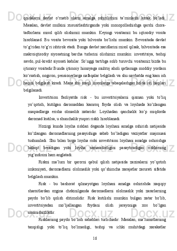 16qoidalarni   davlat   o‘rnatib   ularni   amalga   oshirilishini   ta’minlashi   kerak   bo‘ladi.
Masalan,   davlat   mulkini   xususitlashtirganda   yoki   monopollashishga   qarshi   chora-
tadbirlarni   misol   qilib   olishimiz   mumkin.   Keyingi   vositamiz   bu   iqtisodiy   vosita
hisoblanad.   Bu   vosita   bevosita   yoki   bilvosita   bo‘lishi   mumkin.   Bevositada   davlat
to‘g‘ridan to‘g‘ri ishtirok etadi. Bunga davlat xaridlarini misol qilsak, bilvositada esa
makroiqtisodiy   siyosatning   barcha   turlarini   olishimiz   mumkin:   investitsiya,   tashqi
savdo, pul-kredit siyosati kabilar. So‘nggi tartibga solib turuvchi vositamiz bizda bu
ijtimoiy vositadir.Bunda ijtimoiy himoyaga muhtoj aholi qatlamiga moddiy yordam
ko‘rsatish, nogiron, pensionerlarga nafaqalar belgilash va shu navbatda eng kam ish
haqini belgilash kiradi. Mana shu oraqli insonlarga tabaqalashgan holda ish haqilari
belgilanadi.
Investitsion   faoliyatda   risk   -   bu   investitsiyalarni   qisman   yoki   to’liq
yo’qotish,   kutilgan   daromaddan   kamroq   foyda   olish   va   loyihada   ko’zlangan
maqsadlarga   erisha   olmaslik   xataridir.   Loyihadan   qanchalik   ko’p   miqdorda
daromad kutilsa, u shunchalik yuqori riskli hisoblanadi. 
Hozirgi   kunda   loyiha   risklari   deganda   loyihani   amalga   oshirish   natijasida
ko’zlangan   daromadlarning   pasayishiga   sabab   bo’ladigan   vaziyatlar   majmuasi
tushuniladi.   Shu   bilan   birga   loyiha   riski   investitsion   loyihani   amalga   oshirishga
halaqit   beradigan   yoki   loyiha   samaradorligini   pasaytiradigan   risklarning
yig’indisini ham anglatadi.
Riskni   ma’lum   bir   qarorni   qabul   qilish   natijasida   zaxiralarni   yo’qotish
imkoniyati,   daromadlarni   ololmaslik   yoki   qo’shimcha   xarajatlar   zarurati   sifatida
belgilash mumkin.
Risk   -   bu   bashorat   qilinayotgan   loyihani   amalga   oshirishda   xaqiqiy
sharoitlardan   ozgina   chekinilganda   daromadlarni   ololmaslik   yoki   zararlarning
paydo   bo’lib   qolish   ehtimolidir.   Risk   kutilishi   mumkin   bulgan   xatar   bo’lib,
investitsiyadan   mo’ljallangan   foydani   olish   jarayoniga   xos   bo’lgan
noumidsizlikdir.
Risklarning   paydo   bo’lish   sabablari   turlichadir.   Masalan,   ma’lumotlarning
tanqisligi   yoki   to’liq   bo’lmasligi,   tashqi   va   ichki   muhitdagi   xarakatlar 