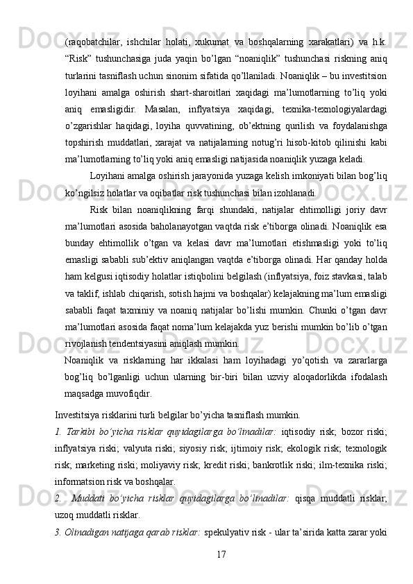 17(raqobatchilar,   ishchilar   holati,   xukumat   va   boshqalarning   xarakatlari)   va   h.k.
“Risk”   tushunchasiga   juda   yaqin   bo’lgan   “noaniqlik”   tushunchasi   riskning   aniq
turlarini tasniflash uchun sinonim sifatida qo’llaniladi. Noaniqlik – bu investitsion
loyihani   amalga   oshirish   shart-sharoitlari   xaqidagi   ma’lumotlarning   to’liq   yoki
aniq   emasligidir.   Masalan,   inflyatsiya   xaqidagi,   texnika-texnologiyalardagi
o’zgarishlar   haqidagi,   loyiha   quvvatining,   ob’ektning   qurilish   va   foydalanishga
topshirish   muddatlari,   xarajat   va   natijalarning   notug’ri   hisob-kitob   qilinishi   kabi
ma’lumotlarning to’liq yoki aniq emasligi natijasida noaniqlik yuzaga keladi. 
Loyihani amalga oshirish jarayonida yuzaga kelish imkoniyati bilan bog’liq
ko’ngilsiz holatlar va oqibatlar risk tushunchasi bilan izohlanadi.
Risk   bilan   noaniqlikning   farqi   shundaki,   natijalar   ehtimolligi   joriy   davr
ma’lumotlari asosida baholanayotgan vaqtda risk e’tiborga olinadi. Noaniqlik esa
bunday   ehtimollik   o’tgan   va   kelasi   davr   ma’lumotlari   etishmasligi   yoki   to’liq
emasligi sababli sub’ektiv aniqlangan vaqtda e’tiborga olinadi. Har qanday holda
ham kelgusi iqtisodiy holatlar istiqbolini belgilash (inflyatsiya, foiz stavkasi, talab
va taklif, ishlab chiqarish, sotish hajmi va boshqalar) kelajakning ma’lum emasligi
sababli   faqat   taxminiy   va   noaniq   natijalar   bo’lishi   mumkin.   Chunki   o’tgan   davr
ma’lumotlari asosida faqat noma’lum kelajakda yuz berishi mumkin bo’lib o’tgan
rivojlanish tendentsiyasini aniqlash mumkin.
Noaniqlik   va   risklarning   har   ikkalasi   ham   loyihadagi   yo’qotish   va   zararlarga
bog’liq   bo’lganligi   uchun   ularning   bir-biri   bilan   uzviy   aloqadorlikda   ifodalash
maqsadga muvofiqdir.
Investitsiya risklarini turli belgilar bo’yicha tasniflash mumkin.
1.   Tarkibi   bo’yicha   risklar   quyidagilarga   bo’linadilar:   iqtisodiy   risk;   bozor   riski;
inflyatsiya   riski;   valyuta   riski;   siyosiy   risk;   ijtimoiy   risk;   ekologik   risk;   texnologik
risk; marketing riski; moliyaviy risk; kredit riski; bankrotlik riski; ilm-texnika riski;
informatsion risk va boshqalar.
2.     Muddati   bo’yicha   risklar   quyidagilarga   bo’linadilar:   qisqa   muddatli   risklar;
uzoq muddatli risklar.
3. Olinadigan natijaga qarab risklar:  spekulyativ risk - ular ta’sirida katta zarar yoki 