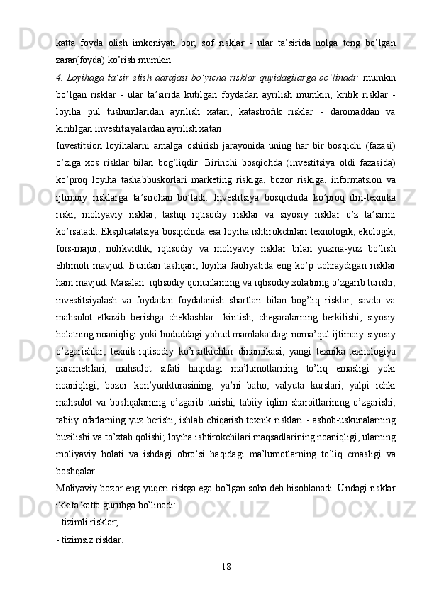 18katta   foyda   olish   imkoniyati   bor;   sof   risklar   -   ular   ta’sirida   nolga   teng   bo’lgan
zarar(foyda) ko’rish mumkin.
4. Loyihaga ta’sir  etish  darajasi  bo’yicha risklar  quyidagilarga bo’linadi:   mumkin
bo’lgan   risklar   -   ular   ta’sirida   kutilgan   foydadan   ayrilish   mumkin;   kritik   risklar   -
loyiha   pul   tushumlaridan   ayrilish   xatari;   katastrofik   risklar   -   daromaddan   va
kiritilgan investitsiyalardan ayrilish xatari.
Investitsion   loyihalarni   amalga   oshirish   jarayonida   uning   har   bir   bosqichi   (fazasi)
o’ziga   xos   risklar   bilan   bog’liqdir.   Birinchi   bosqichda   (investitsiya   oldi   fazasida)
ko’proq   loyiha   tashabbuskorlari   marketing   riskiga,   bozor   riskiga,   informatsion   va
ijtimoiy   risklarga   ta’sirchan   bo’ladi.   Investitsiya   bosqichida   ko’proq   ilm-texnika
riski,   moliyaviy   risklar,   tashqi   iqtisodiy   risklar   va   siyosiy   risklar   o’z   ta’sirini
ko’rsatadi. Ekspluatatsiya bosqichida esa loyiha ishtirokchilari texnologik, ekologik,
fors-major,   nolikvidlik,   iqtisodiy   va   moliyaviy   risklar   bilan   yuzma-yuz   bo’lish
ehtimoli   mavjud.   Bundan   tashqari,   loyiha   faoliyatida   eng   ko’p   uchraydigan   risklar
ham mavjud. Masalan: iqtisodiy qonunlarning va iqtisodiy xolatning o’zgarib turishi;
investitsiyalash   va   foydadan   foydalanish   shartlari   bilan   bog’liq   risklar;   savdo   va
mahsulot   etkazib   berishga   cheklashlar     kiritish;   chegaralarning   berkilishi;   siyosiy
holatning noaniqligi yoki hududdagi yohud mamlakatdagi noma’qul ijtimoiy-siyosiy
o’zgarishlar,   texnik-iqtisodiy   ko’rsatkichlar   dinamikasi,   yangi   texnika-texnologiya
parametrlari,   mahsulot   sifati   haqidagi   ma’lumotlarning   to’liq   emasligi   yoki
noaniqligi,   bozor   kon’yunkturasining,   ya’ni   baho,   valyuta   kurslari,   yalpi   ichki
mahsulot   va   boshqalarning   o’zgarib   turishi,   tabiiy   iqlim   sharoitlarining   o’zgarishi,
tabiiy ofatlarning yuz berishi, ishlab chiqarish texnik risklari  - asbob-uskunalarning
buzilishi va to’xtab qolishi; loyiha ishtirokchilari maqsadlarining noaniqligi, ularning
moliyaviy   holati   va   ishdagi   obro’si   haqidagi   ma’lumotlarning   to’liq   emasligi   va
boshqalar.
Moliyaviy bozor eng yuqori riskga ega bo’lgan soha deb hisoblanadi. Undagi risklar
ikkita katta guruhga bo’linadi: 
- tizimli risklar; 
- tizimsiz risklar. 
