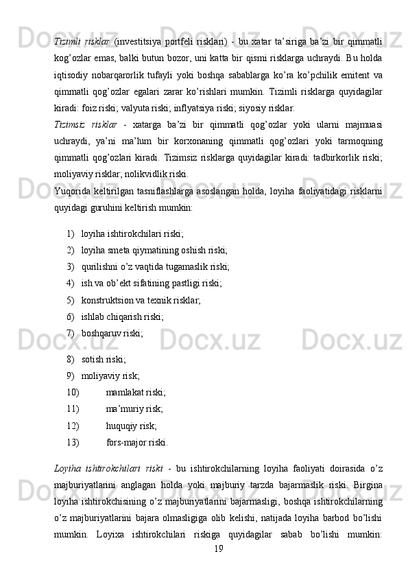 19Tizimli   risklar   (investitsiya   portfeli   risklari)   -   bu   xatar   ta’siriga   ba’zi   bir   qimmatli
kog’ozlar emas, balki butun bozor, uni katta bir qismi risklarga uchraydi. Bu holda
iqtisodiy   nobarqarorlik   tufayli   yoki   boshqa   sabablarga   ko’ra   ko’pchilik   emitent   va
qimmatli   qog’ozlar   egalari   zarar   ko’rishlari   mumkin.   Tizimli   risklarga   quyidagilar
kiradi: foiz riski; valyuta riski; inflyatsiya riski; siyosiy risklar.
Tizimsiz   risklar   -   xatarga   ba’zi   bir   qimmatli   qog’ozlar   yoki   ularni   majmuasi
uchraydi,   ya’ni   ma’lum   bir   korxonaning   qimmatli   qog’ozlari   yoki   tarmoqning
qimmatli   qog’ozlari   kiradi.   Tizimsiz   risklarga   quyidagilar   kiradi:   tadbirkorlik   riski;
moliyaviy risklar; nolikvidlik riski.
Yuqorida   keltirilgan   tasniflashlarga   asoslangan   holda,   loyiha   faoliyatidagi   risklarni
quyidagi guruhini keltirish mumkin:
1)  loyiha ishtirokchilari riski;
2)  loyiha smeta qiymatining oshish riski;
3)  qurilishni o’z vaqtida tugamaslik riski;
4)  ish va ob’ekt sifatining pastligi riski;
5)  konstruktsion va texnik risklar;
6)  ishlab chiqarish riski;
7)  boshqaruv riski;
8)  sotish riski;
9)  moliyaviy risk;
10)  mamlakat riski;
11)  ma’muriy risk;
12)  huquqiy risk;
13)  fors-major riski.
Loyiha   ishtirokchilari   riski   -   bu   ishtirokchilarning   loyiha   faoliyati   doirasida   o’z
majburiyatlarini   anglagan   holda   yoki   majburiy   tarzda   bajarmaslik   riski.   Birgina
loyiha  ishtirokchisining  o’z  majburiyatlarini   bajarmasligi,  boshqa   ishtirokchilarning
o’z   majburiyatlarini   bajara   olmasligiga   olib   kelishi,   natijada   loyiha   barbod   bo’lishi
mumkin.   Loyixa   ishtirokchilari   riskiga   quyidagilar   sabab   bo’lishi   mumkin: 