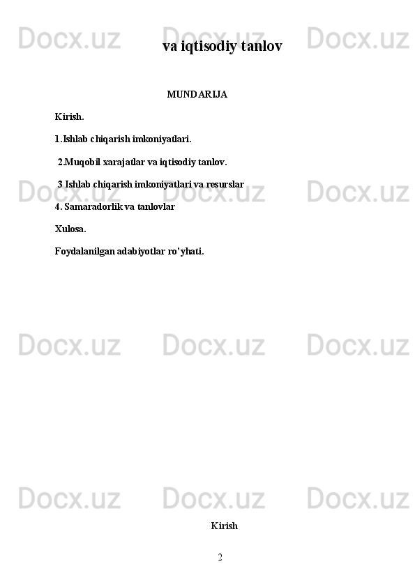 2va iqtisodiy tanlov
                                               MUNDARIJA
Kirish.
1.Ishlab chiqarish imkoniyatlari.
 2.Muqobil xarajatlar va iqtisodiy tanlov.
 3 Ishlab chiqarish imkoniyatlari va resurslar
4.   Samaradorlik va tanlovlar
Xulosa.
Foydalanilgan adabiyotlar ro’yhati.
                                                                Kirish 