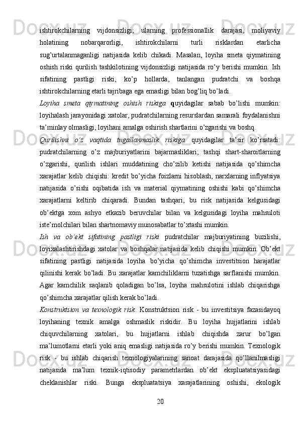 20ishtirokchilarning   vijdonsizligi;   ularning   professionallik   darajasi,   moliyaviy
holatining   nobarqarorligi,   ishtirokchilarni   turli   risklardan   etarlicha
sug’urtalanmaganligi   natijasida   kelib   chikadi.   Masalan,   loyiha   smeta   qiymatining
oshish   riski   qurilish   tashkilotining   vijdonsizligi   natijasida   ro’y   berishi   mumkin.   Ish
sifatining   pastligi   riski,   ko’p   hollarda,   tanlangan   pudratchi   va   boshqa
ishtirokchilarning etarli tajribaga ega emasligi bilan bog’liq bo’ladi.
Loyiha   smeta   qiymatining   oshish   riskiga   q uyidagilar   sabab   bo’lishi   mumkin:
loyihalash jarayonidagi xatolar, pudratchilarning resurslardan samarali foydalanishni
ta’minlay olmasligi, loyihani amalga oshirish shartlarini o’zgarishi va boshq.
Qurilishni   o’z   vaqtida   tugallanmaslik   riskiga   q uyidagilar   ta’sir   ko’rsatadi:
pudratchilarning   o’z   majburiyatlarini   bajarmasliklari;   tashqi   shart-sharoitlarning
o’zgarishi,   qurilish   ishlari   muddatining   cho’zilib   ketishi   natijasida   qo’shimcha
xarajatlar   kelib   chiqishi:   kredit   bo’yicha   foizlarni   hisoblash,   narxlarning   inflyatsiya
natijasida   o’sishi   oqibatida   ish   va   material   qiymatining   oshishi   kabi   qo’shimcha
xarajatlarni   keltirib   chiqaradi.   Bundan   tashqari,   bu   risk   natijasida   kelgusidagi
ob’ektga   xom   ashyo   etkazib   beruvchilar   bilan   va   kelgusidagi   loyiha   mahsuloti
iste’molchilari bilan shartnomaviy munosabatlar to’xtashi mumkin.
Ish   va   ob’ekt   sifatining   pastligi   riski   pudratchilar   majburiyatining   buzilishi,
loyixalashtirishdagi   xatolar   va   boshqalar   natijasida   kelib   chiqishi   mumkin.   Ob’ekt
sifatining   pastligi   natijasida   loyiha   bo’yicha   qo’shimcha   investitsion   harajatlar
qilinishi   kerak   bo’ladi.   Bu   xarajatlar   kamchiliklarni   tuzatishga   sarflanishi   mumkin.
Agar   kamchilik   saqlanib   qoladigan   bo’lsa,   loyiha   mahsulotini   ishlab   chiqarishga
qo’shimcha xarajatlar qilish kerak bo’ladi.
Konstruktsion   va   texnologik   risk .   Konstruktsion   risk   -   bu   investitsiya   fazasidayoq
loyihaning   texnik   amalga   oshmaslik   riskidir.   Bu   loyiha   hujjatlarini   ishlab
chiquvchilarning   xatolari,   bu   hujjatlarni   ishlab   chiqishda   zarur   bo’lgan
ma’lumotlarni  etarli  yoki  aniq emasligi  natijasida  ro’y berishi  mumkin. Texnologik
risk   -   bu   ishlab   chiqarish   texnologiyalarining   sanoat   darajasida   qo’llanilmasligi
natijasida   ma’lum   texnik-iqtisodiy   parametrlardan   ob’ekt   ekspluatatsiyasidagi
cheklanishlar   riski.   Bunga   ekspluatatsiya   xarajatlarining   oshishi,   ekologik 