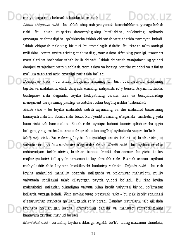 21me’yorlarga mos kelmaslik kabilar ta’sir etadi.
Ishlab chiqarish  riski   - bu ishlab  chiqarish jarayonida kamchiliklarni  yuzaga kelish
riski.   Bu   ishlab   chiqarish   davomiyligining   buzilishida,   ob’ektning   loyihaviy
quvvatga erishmasligida, qo’shimcha ishlab chiqarish xarajatlarida namoyon buladi.
Ishlab   chiqarish   riskining   bir   turi   bu   texnologik   riskdir.   Bu   risklar   ta’minotdagi
uzilishlar, resurs zaxiralarining etishmasligi, xom ashyo sifatining pastligi, transport
masalalari   va  boshqalar   sabab   kelib  chiqadi.   Ishlab  chiqarish   xarajatlarining  yuqori
darajasi xarajatlarni xato hisoblash, xom ashyo va boshqa resurlar miqdori va sifatiga
ma’lum talablarni aniq emasligi natijasida bo’ladi.
Boshqaruv   riski   -   bu   ishlab   chiqarish   riskining   bir   turi,   boshqaruvchi   shaxsning
tajriba va malakasini etarli darajada emasligi natijasida ro’y beradi. Ayrim hollarda,
boshqaruv   riski   deganda,   loyiha   faoliyatining   barcha   faza   va   bosqichlaridagi
menejment darajasining pastligi va xatolari bilan bog’liq risklar tushuniladi.
Sotish   riski   -   bu   loyiha   mahsuloti   sotish   xajmining   va   shu   mahsulot   baxosining
kamayish riskidir. Sotish riski  bozor kon’yunkturasining o’zgarishi, marketing yoki
baxo   riski   deb   ham   ataladi.   Sotish   riski,   ayniqsa   bahoni   taxmin   qilish   ancha   qiyin
bo’lgan, yangi mahsulot ishlab chiqarish bilan bog’liq loyihalarda yuqori bo’ladi.
Moliyaviy   riski .   Bu   riskning   loyiha   faoliyatidagi   asosiy   turlari:   a)   kredit   riski;   b)
valyuta riski;  v)  foiz stavkasini  o’zgarish riskidir.   Kredit  riski   -   bu loyihani amalga
oshirayotgan   tashkilotning   kreditor   bankka   kredit   shartnomasi   bo’yicha   to’lov
majburiyatlarini   to’liq   yoki   umuman   to’lay   olmaslik   riski.   Bu   risk   asosan   loyihani
moliyalashtirishda   loyihani   kreditlovchi   bankning   riskidir.   Valyuta   riski   -   bu   risk
loyiha   mahsuloti   mahalliy   bozorda   sotilganda   va   xokimiyat   mahsulotni   milliy
valyutada   sotilishini   talab   qilayotgan   paytda   yuqori   bo’ladi.   Bu   risk   loyiha
mahsulotini   sotishdan   olinadigan   valyuta   bilan   kredit   valyutasi   bir   xil   bo’lmagan
hollarda   yuzaga   keladi.   Foiz   stavkasining   o’zgarish   riski   -   bu   risk   kredit   resurslari
o’zgaruvchan   stavkada   qo’llanilganda   ro’y   beradi.   Bunday   resurslarni   jalb   qilishda
loyihada   qo’llanilgan   kapital   qiymatining   oshishi   va   mahsulot   rentabelligining
kamayish xavflari mavjud bo’ladi.
Mamlakat riski   - bu tashqi loyiha risklariga tegishli bo’lib, uning mazmuni shundaki, 