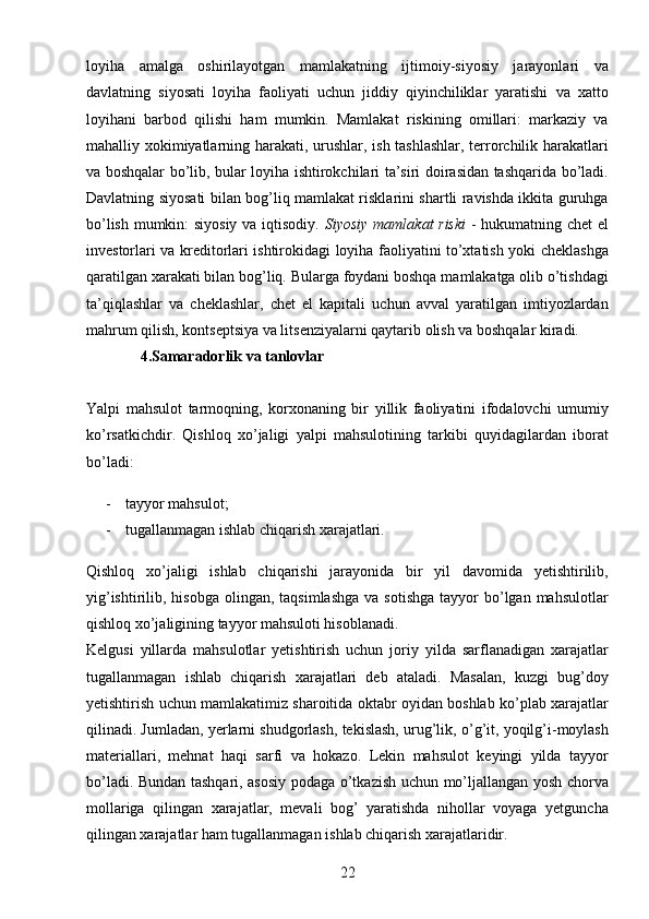 22loyiha   amalga   oshirilayotgan   mamlakatning   ijtimoiy-siyosiy   jarayonlari   va
davlatning   siyosati   loyiha   faoliyati   uchun   jiddiy   qiyinchiliklar   yaratishi   va   xatto
loyihani   barbod   qilishi   ham   mumkin.   Mamlakat   riskining   omillari:   markaziy   va
mahalliy xokimiyatlarning harakati, urushlar, ish tashlashlar, terrorchilik harakatlari
va boshqalar bo’lib, bular loyiha ishtirokchilari ta’siri doirasidan tashqarida bo’ladi.
Davlatning siyosati bilan bog’liq mamlakat risklarini shartli ravishda ikkita guruhga
bo’lish mumkin: siyosiy va iqtisodiy.   Siyosiy mamlakat riski   - hukumatning chet  el
investorlari va kreditorlari ishtirokidagi loyiha faoliyatini to’xtatish yoki cheklashga
qaratilgan xarakati bilan bog’liq. Bularga foydani boshqa mamlakatga olib o’tishdagi
ta’qiqlashlar   va   cheklashlar,   chet   el   kapitali   uchun   avval   yaratilgan   imtiyozlardan
mahrum qilish, kontseptsiya va litsenziyalarni qaytarib olish va boshqalar kiradi.
     4.Samaradorlik va tanlovlar
Yalpi   mahsulot   tarmoqning,   korxonaning   bir   yillik   faoliyatini   ifodalovchi   umumiy
ko’rsatkichdir.   Qishloq   xo’jaligi   yalpi   mahsulotining   tarkibi   quyidagilardan   iborat
bo’ladi: 
- tayyor mahsulot;  
- tugallanmagan ishlab chiqarish xarajatlari. 
Qishloq   xo’jaligi   ishlab   chiqarishi   jarayonida   bir   yil   davomida   yetishtirilib,
yig’ishtirilib, hisobga  olingan,  taqsimlashga   va sotishga   tayyor   bo’lgan  mahsulotlar
qishloq xo’jaligining tayyor mahsuloti hisoblanadi. 
Kelgusi   yillarda   mahsulotlar   yetishtirish   uchun   joriy   yilda   sarflanadigan   xarajatlar
tugallanmagan   ishlab   chiqarish   xarajatlari   deb   ataladi.   Masalan,   kuzgi   bug’doy
yetishtirish uchun mamlakatimiz sharoitida oktabr oyidan boshlab ko’plab xarajatlar
qilinadi. Jumladan, yerlarni shudgorlash, tekislash, urug’lik, o’g’it, yoqilg’i-moylash
materiallari,   mehnat   haqi   sarfi   va   hokazo.   Lekin   mahsulot   keyingi   yilda   tayyor
bo’ladi. Bundan tashqari, asosiy podaga o’tkazish uchun mo’ljallangan yosh chorva
mollariga   qilingan   xarajatlar,   mevali   bog’   yaratishda   nihollar   voyaga   yetguncha
qilingan xarajatlar ham tugallanmagan ishlab chiqarish xarajatlaridir.  