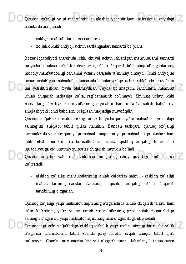 23Qishloq   xo’jaligi   yalpi   mahsulotini   aniqlashda   yetishtirilgan   mahsulotlar   quyidagi
baholarda aniqlanadi: 
- sotilgan mahsulotlar sotish narxlarida; 
- xo’jalik ichki ehtiyoji uchun sarflanganlari tannarxi bo’yicha. 
Bozor   iqtisodiyoti   sharoitida   ichki   ehtiyoj   uchun   ishlatilgan   mahsulotlarni   tannarxi
bo’yicha baholash xo’jalik ehtiyojlarini, ishlab chiqarish bilan shug’ullanganlarning
moddiy manfaatdorligi oshishini yetarli darajada ta’minlay olmaydi. Ichki ehtiyojlar
uchun ishlatilgan mahsulotlar  tannarxda baholanganligi  uchun ishlab chiqaruvchilar
uni   yetishtirishdan   foyda   ololmaydilar.   Foyda   bo’lmagach,   ishchilarni   mahsulot
ishlab   chiqarish   natijasiga   ko’ra,   rag’batlantirib   bo’lmaydi.   Shuning   uchun   ichki
ehtiyojlarga   berilgan   mahsulotlarning   qiymatini   ham   o’rtacha   sotish   baholarida
aniqlash yoki ichki baholarni belgilash maqsadga muvofiqdir. 
Qishloq   xo’jalik   mahsulotlarining   turlari   bo’yicha   jami   yalpi   mahsulot   qiymatidagi
salmog’ini   aniqlab,   tahlil   qilish   mumkin.   Bundan   tashqari,   qishloq   xo’jaligi
tarmoqlarida yetishtirilgan yalpi mahsulotning jami yalpi mahsulotdagi ulushini ham
tahlil   etish   mumkin.   Bu   ko’rsatkichlar   asosida   qishloq   xo’jaligi   korxonalari
iqtisodiyotiga oid umumiy xulosalar chiqarish mumkin bo’ladi. 
Qishloq   xo’jaligi   yalpi   mahsuloti   hajmining   o’zgarishiga   quyidagi   omillar   ta’sir
ko’rsatadi: 
- qishloq   xo’jaligi   mahsulotlarining   ishlab   chiqarish   hajmi;   -   qishloq   xo’jaligi
mahsulotlarining   narxlari   darajasi;   -   qishloq   xo’jaligi   ishlab   chiqarish
tarkibining o’zgarishi. 
Qishloq xo’jaligi yalpi mahsuloti hajmining o’zgarishida ishlab chiqarish tarkibi ham
ta’sir   ko’rsatadi,   ya’ni   yuqori   narxli   mahsulotlarning   jami   ishlab   chiqarishdagi
salmog’i o’zgarishi yalpi mahsulot hajmining ham o’zgarishiga olib keladi.  
Tarmoqdagi   yoki   xo’jalikdagi   qishloq   xo’jalik   yalpi   mahsulotining   bir   necha   yillik
o’zgarish   dinamikasini   tahlil   etishda   joriy   narxlar   orqali   chuqur   tahlil   qilib
bo’lmaydi.   Chunki   joriy   narxlar   har   yili   o’zgarib   turadi.   Masalan,   1   tonna   paxta 